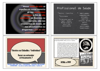 “&Nosso&medo&da&vida&se&
espelha&em&nossa&maneira&
de&nos&mantermos&
ocupados&a&ﬁm&de&não&
sen6rmos,&de&ﬁcarmos&na&
correria,&não&nos&
encararmos&de&frente,&de&
nos&alcoolizarmos&ou&
drogarmos&a&ﬁm&de&não&
sen6rmos&nosso&ser.”
Alexander&Lowen
Profissional de Saúde
Técnico - Científico
Psico-motor
o paciente quer um
igual - Humano.
Melhor ainda se
este é bom
tecnicamente
Habilidades,
competências,
atitudes,
espírito
crítico, ética,
perfil
cuidador,
servilidade,
humanização.
Técnico ou Cidadão / Indivíduo?
Fazer ou entender
criticamente ?
POSTURA ÚNICA: VIDA “REAL” E “PROFISSIONAL” - AUTÊNTICA, COM VIRTUDES
E VICISSITUDES - “vou cada vez melhor, melhor, melhor...” (acolher-se)
DCNs e PPP
 