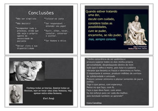 Conclusões
Não ser simplista
Não desistir
Acompanhar todo o
processo, ainda que
não seja o próprio
agente da
necessidade do
paciente
Deixar clara a sua
disponibilidade
Colocar-se junto
Ser responsável -
entender seu papel
Ouvir, olhar, tocar,
consolar, conversar
e acolher.
Ser Humano e ético
‎"Tenho consciência de ser autêntica e
procuro superar todos os dias minha própria
personalidade, despedaçando dentro de mim
tudo que é velho e morto, pois lutar é a palavra
vibrante que levanta os fracos e determina os fortes.
O importante é semear, produzir milhões de sorrisos
de solidariedade e amizade.
Procuro semear otimismo e plantar sementes de paz e
justiça.
Digo o que penso, com esperança.
Penso no que faço, com fé.
Faço o que devo fazer, com amor.
Eu me esforço para ser cada dia melhor,
pois bondade também se aprende!"
Cora Coralina
 