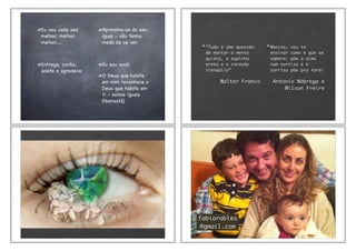 Eu vou cada vez
melhor, melhor,
melhor.....
Entrega, conﬁa,
aceita e agradece
Aproxime-se do seu
igual - não tenha
medo de se ver.
Eu sou você.
O Deus que habita
em mim reconhece o
Deus que habita em
ti - somos iguais
(Namastê)
“Tudo é uma questão
de manter a mente
quieta, a espinha
ereta e o coração
tranqüilo”
Walter Franco
Menina, vou te
ensinar como é que se
namora: põe a alma
num sorriso e o
sorriso põe pra fora!
Antonio Nóbrega e
Wilson Freire
fabiorobles
@gmail.com
 