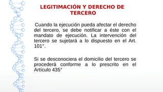 LEGITIMACIÓN Y DERECHO DE
TERCERO
Cuando la ejecución pueda afectar el derecho
del tercero, se debe notificar a éste con el
mandato de ejecución. La intervención del
tercero se sujetará a lo dispuesto en el Art.
101°.
Si se desconociera el domicilio del tercero se
procederá conforme a lo prescrito en el
Artículo 435°
 
