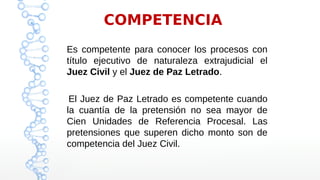 COMPETENCIA
Es competente para conocer los procesos con
título ejecutivo de naturaleza extrajudicial el
Juez Civil y el Juez de Paz Letrado.
El Juez de Paz Letrado es competente cuando
la cuantía de la pretensión no sea mayor de
Cien Unidades de Referencia Procesal. Las
pretensiones que superen dicho monto son de
competencia del Juez Civil.
 