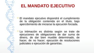 EL MANDATO EJECUTIVO
 El mandato ejecutivo dispondrá el cumplimiento
de la obligación contenida en el título, bajo
apercibimiento de iniciarse la ejecución forzada.
 La intimación es distinta según se trate de
ejecuciones de obligaciones de dar suma de
dinero, de dar bien mueble determinado, de
hacer, de no hacer; ejecución de resoluciones
judiciales o ejecución de garantías.
 