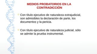 MEDIOS PROBATORIOS EN LA
CONTRADICCIÓN
 Con título ejecutivo de naturaleza extrajudicial,
son admisibles la declaración de parte, los
documentos y la pericia.
 Con título ejecutivo de naturaleza judicial, sólo
se admite la prueba instrumental.
 