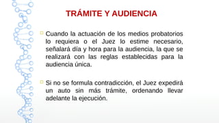 TRÁMITE Y AUDIENCIA
 Cuando la actuación de los medios probatorios
lo requiera o el Juez lo estime necesario,
señalará día y hora para la audiencia, la que se
realizará con las reglas establecidas para la
audiencia única.
 Si no se formula contradicción, el Juez expedirá
un auto sin más trámite, ordenando llevar
adelante la ejecución.
 