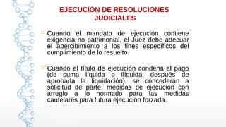 EJECUCIÓN DE RESOLUCIONES
JUDICIALES
 Cuando el mandato de ejecución contiene
exigencia no patrimonial, el Juez debe adecuar
el apercibimiento a los fines específicos del
cumplimiento de lo resuelto.
 Cuando el título de ejecución condena al pago
(de suma líquida o ilíquida, después de
aprobada la liquidación), se concederán a
solicitud de parte, medidas de ejecución con
arreglo a lo normado para las medidas
cautelares para futura ejecución forzada.
 