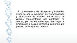 5. La constancia de inscripción y titularidad
expedida por la Institución de Compensación
y Liquidación de Valores, en el caso de
valores representados por anotación en
cuenta, por los derechos que den lugar al
ejercicio de la acción cambiaría, conforme a lo
previsto en la ley de la materia.
 
