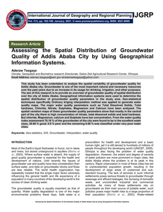 Assessing the Spatial Distribution of Groundwater Quality of Addis Ababa City by Using Geographical Information Systems.
IJGRP
Assessing the Spatial Distribution of Groundwater
Quality of Addis Ababa City by Using Geographical
Information Systems.
Aderaw Tsegaye
Climate, Geospatial and Biometrics research Directorate. Debre Zeit Agricultural Research Center, Ethiopia
Email Address: aderaw.tsegaye@eair.gov.et/aderawtsegaye@yahoo.com
This study has been undertaken to analyze the spatial variability of groundwater quality for
Addis Ababa city. Groundwater is one of the most important natural and necessary resources
over the past years due to an increase in its usage for drinking, irrigation, and other purposes.
The aim of this research is to provide an overview of groundwater quality of spatial distribution
over the city of Addis Ababa. Geographical information systems were used to determine the
spatial distribution of groundwater quality parameters in the study area. Geo-statistical
techniques specifically Ordinary kriging interpolation method was applied to generate water
quality maps. The major water quality parameters such as Total Dissolved Solids, Total
hardness, Chloride, Nitrate, Sulphates, Magnesium and Calcium have been analyzed. The
spatial variation maps of these groundwater quality parameters show that mostly in the central
part of the city there is high concentration of nitrate, total dissolved solids and total hardness.
But chloride, Magnesium, calcium and Sulphate have low concentration. From the water quality
index assessment 78.18 % of the groundwater of the city were found to be in the excellent water
class, 20.86 % good, 0.9 % poor and the remaining 0.06 % was classified under very poor water
class.
Keywords: Geo-statistics, GIS, Groundwater, Interpolation, water quality
INTRODUCTION
Most of the Earth’s liquid freshwater is found, not in lakes
and rivers, but stored underground in aquifers (Morris et
al., 2003). Where surface water is absent, the supply of
good quality groundwater is essential for the health and
development of nations. Until recently the issues of
groundwater use and quality have less consideration than
surface water, and data on groundwater stocks and flows
are less reliable. The world health organization has
repeatedly insisted that the single major factor adversely
influencing the general health and life expectancy of a
population in many countries of the developing world is the
access of clean drinking water.
The groundwater quality is equally important as that of
quantity. Water quality degradation is one of the major
environmental problems these days. Safe water is a
precondition for health and development and a basic
human right, yet it is still denied to hundreds of millions of
people throughout the developing world (UNICEF, 2008).
Ethiopia is also facing the problem of water quality
degradation. However, the extent and degree of severity
of water pollution are more prominent in major cities, like
Addis Ababa where the problem is at its peak in this
century. Rapid urbanization in most of these cities has led
to unprecedented population growth, resulting in the
development of large areas of unplanned and sub-
standard housing. The lack of services in such informal
settlements poses serious threats to groundwater through
sewerage and effluent leakages, the dumping of domestic
waste, and uncontrolled industrial and commercial
activities. As many of these settlements rely on
groundwater as their main source of potable water, such
pollution poses major health risks to a large proportion of
their population (Morris et al., 2003). Water-related
Research Article
Vol. 7(1), pp. 182-199, January, 2021. © www.premierpublishers.org. ISSN: 2021-6009
International Journal of Geography and Regional Planning
 