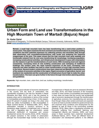 Urban Form and Land use Transformations in the High Mountain Town of Martadi (Bajura) Nepal
IJGRP
Urban Form and Land use Transformations in the
High Mountain Town of Martadi (Bajura) Nepal
Dr. Kedar Dahal
Department of Geography, Tri-Chandra Multiple Campus, Tribhuvan University, Kathmandu, NEPAL
Email: kedar.geog@gmail.com
Martadi, a small high mountain town has been transforming into a semi-urban position in
recent years. This paper examines the form and land-use transformations by analyzing existing
conditions and their potential expansion by collecting primary and secondary data through
field observation and consultations/interactions with locals and analyzing the historical
images/maps of the area. This paper shows that the high mountain town grew spatially and
functionally outward from its core area transforming its morphology. Increasing population,
increasing constructional activities, and infrastructure development in pace with urbanization
are the reasons to get the transformations of such towns. With increasing local and regional
connectivity, increasing trend of new building construction and reshaping of traditional
buildings into modern ones, the rapid outward expansion of the town, increasing road
networks and other facilities may lead to urban transformation of such high mountain towns
in the future. Several modern constructions have been observed and Martadi is becoming one
of the centers of economic activities in the region. Rapid conversion of agriculture, barren, and
bushland into residential and the construction of infrastructure found high to make the urban
transformation. The town can grow further in the future through intervention planning policies
and guidelines.
Keywords: High mountain, town, urban form, land use, building morphology, transformation
INTRODUCTION
Urbanization is a good indicator of economic development
in the country and the level of urbanization has
considerably increased in the last four decades in Nepal
(Shrestha and Rijal, 2015), and it has the practice to
analyze urban and or urbanization in terms of the number
of municipalities and people living in them. In this respect,
about 63 percent of people are living in the urban area
(what we called municipalities) in 293 municipalities in
Nepal (Central Bureau of Statistics-CBS, 2011). Rapid
urbanization indicates a country’s economy in its
developing stage towards a modernized and a matured
one, with a regulating plan for urbanization, avoids
imbalanced distribution of manpower and uneven
development across the country (Kone, 2018). However,
the present scenarios in the context of urbanization
(through the incorporated large number of places as a
municipal town in Nepal) are yet to be assessed (Shrestha
and Rijal, 2015); and these scenarios of the increasing
number of urban centers (municipalities) and people living
in them does not mean that the country has accelerated
rate of economic development through the transformation
of agriculture economy into manufacturing and services.
Even though, these urban centers and towns are expected
to serve as hubs to provide markets for goods and services
and improved living conditions and employment for the
dwellers as well as those in the surrounding localities
(Devkota, 2018). Many cities in developing countries are
frequently suffering from insufficient planning and
management (Barros and Sobreira, 2005), and many
areas in these countries have unplanned development
(Kufferand Barros, 2011). There are different forms of
urbanization and development patterns in the different
Research Article
Vol. 7(1), pp. 200-209, January, 2021. © www.premierpublishers.org. ISSN: 2021-6009
International Journal of Geography and Regional Planning
 