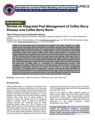 Review on Integrated Pest Management of Coffee Berry Disease and Coffee Berry Borer
Review on Integrated Pest Management of Coffee Berry
Disease and Coffee Berry Borer
*Dadi Tolessa Lemma and Damtew Abewoy
1,2Ethiopian Institute of Agricultural Research, Wondogenet Agricultural Research Center, P.o.box 198, Shashemene,
Ethiopia
Corresponding Author: Damtew Abewoy, Email: damtewabewoy@gmail.com, Tel: +251 921 58 2397 and Dadi Tolessa
Lemma, Email: daditolessa2003@gmail.com, Tel: +251 912 20 9334
Coffee is the first traded crop commodity and valuable in the world. Despite it is highly
needed many constraints affect its production and quality. Among those constraints, Coffee
berry disease and coffee berry borer are a serious pest of coffee that causes huge damage
worldwide. Both are pests of the berry of coffee which is an economical part of the traded
commodity. Coffee berry disease (CBD), which affects Coffea arabica, is caused by the
fungus Colletotrichum kahawae. Some reports showed that the disease caused yield loss up
to 81% in Wondo Genet, Ethiopia which is a huge loss and devastating. Coffee berry borer is
also the major insect pest that causes significant yield and quality losses to coffee berries.
The coffee berry borer can cause yield losses of 30-35% with 100% berries infested at harvest
time. Climate change plays a great role in the increments of pests which enhance the damage
and yield loss of coffee which is a headache for coffee-producing countries. Pest
management of coffee is difficult because of climate change and tree nature. It needs many
controlling mechanisms because we cannot control only by one pest management
techniques. So, integrated pest management is needed to control both pests that attach the
berry of the coffee which is very economical and needs high quality of production. So, the
purpose of this review is to assess the behavior and controlling mechanisms for coffee berry
disease and coffee berry borer which are the major pests of coffee in the world.
Keywords: Coffee berries, Coffee berry disease, Coffee berry borer, IPM, Yield losses
INTRODUCTION
Coffee (Coffea arabica L) is originated in Ethiopia and the
second largest commodity traded next to oil in the world
(Gray et al., 2013) and plays a great role to balance trade
between developed and developing countries. Coffee is an
important exchange commodity contributing to various
degrees to the national income of the producing countries
(Patricia, 2011). More than 33 million people in 25
countries in Africa are leading their life by producing
coffee. In Ethiopia, about 15 people are directly or
indirectly deriving their livelihoods from the coffee
production system (Gray et al., 2013). Ethiopia is the
largest coffee producer in Sub-Saharan countries and the
fifth largest coffee producer in the world next to Brazil,
Vietnam, Colombia, and Indonesia, contributing about 7-
10% of total world coffee production (Gray et al., 2013).
Current contributions of coffee are more than 25 % of the
country's foreign exchange earnings, over 5% of the GDP,
12 % of the agricultural output, and 10% of the government
revenues (CSA, 2010).
There are four types of coffee production systems in
Ethiopia: forest coffee, semi-forest coffee, garden coffee,
and plantation coffee. These four-production systems
mainly due to varying levels of plants associated with
coffee, the nature of coffee tree regeneration, and human
intervention in the coffee production system
(Woldemariam et al., 2008).
*Corresponding Author: Dadi Tolessa Lemma, Ethiopian
Institute of Agricultural Research, Wondogenet
Agricultural Research Center, P.o.box 198, Shashemene,
Ethiopia, *Email: damtewabewoy@gmail.com Co-Author
Email: daditolessa2003@gmail.com
International Journal of Plant Breeding and Crop Science
Vol. 8(1), pp. 1001-1008, February, 2021. © www.premierpublishers.org, ISSN: 2167-0449
Review Article
 