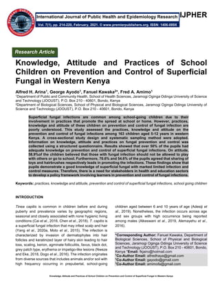 Knowledge, Attitude and Practices of School Children on Prevention and Control of Superficial Fungal in Western Kenya
IJPHER
Knowledge, Attitude and Practices of School
Children on Prevention and Control of Superficial
Fungal in Western Kenya
Alfred H. Arina1, George Ayodo1, Fanuel Kawaka2*, Fred A. Amimo1
1Department of Public and Community Health, School of Health Sciences, Jaramogi Oginga Odinga University of Science
and Technology (JOOUST), P.O. Box 210 - 40601, Bondo, Kenya
2Department of Biological Sciences, School of Physical and Biological Sciences, Jaramogi Oginga Odinga University of
Science and Technology (JOOUST), P.O. Box 210 - 40601, Bondo, Kenya
Superficial fungal infections are common among school-going children due to their
involvement in practices that promote the spread at school or home. However, practices,
knowledge and attitude of these children on prevention and control of fungal infection are
poorly understood. This study assessed the practices, knowledge and attitude on the
prevention and control of fungal infections among 163 children aged 5-12 years in western
Kenya. A cross-sectional study design and systematic sampling method were adopted.
Information on knowledge, attitude and practices on fungal prevention and control was
collected using a structured questionnaire. Results showed that over 50% of the pupils had
adequate knowledge on prevention and control of superficial fungal infections. On attitude,
58.9%of the children believed that those with fungal infection should not be allowed to play
with others or go to school. Furthermore, 70.6% and 54.6% of the pupils agreed that sharing of
toys and hairbrushes respectively leads in promoting the infections. These findings show that
pupils demonstrate a good knowledge of superficial fungal with marked limited infection and
control measures. Therefore, there is a need for stakeholders in health and education sectors
to develop a policy framework involving learners in prevention and control of fungal infections.
Keywords: practices, knowledge and attitude, prevention and control of superficial fungal infections, school going children
INTRODUCTION
Tinea capitis is common in children before and during
puberty and prevalence varies by geographic regions,
seasonal and closely associated with none hygienic living
conditions (Cai et al., 2016, Chen et al., 2018). T. capitis is
a superficial fungal infection that may infest scalp and hair
(Yang et al., 2020a, Moto et al., 2015). The infection is
characterized by invasion of dermatophytes into hair
follicles and keratinized layer of hairy skin leading to hair
loss, scaling, kerion, agminate folliculitis, favus, black dot,
grey patch type, erythema or impetigo-like lesions (Nweze
and Eke, 2018, Dogo et al., 2016). The infection originates
from diverse sources that includes animals and/or soil with
high frequency occurring in prepubertal, school-going
children aged between 6 and 10 years of age (Adesiji et
al., 2019). Nonetheless, the infection occurs across age
and sex groups with high occurrence being reported
among males (Alkeswani et al., 2019, Alemayehu et al.,
2016).
*Corresponding Author: Fanuel Kawaka, Department of
Biological Sciences, School of Physical and Biological
Sciences, Jaramogi Oginga Odinga University of Science
and Technology (JOOUST), P.O. Box 210 - 40601, Bondo,
Kenya *Email: fkjairo@hotmail.com
1
Co-Author Email: alfredhaya@gmail.com
1
Co-Author Email: gayodo@gmail.com
1
Co-Author Email: amimofa@gmail.com
Research Article
Vol. 7(1), pp. 214-220, February, 2021. © www.premierpublishers.org. ISSN: 1406-089X
International Journal of Public Health and Epidemiology Research
 
