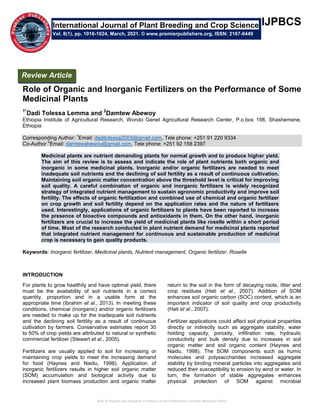Role of Organic and Inorganic Fertilizers on the Performance of Some Medicinal Plants
IJPBCS
Role of Organic and Inorganic Fertilizers on the Performance of Some
Medicinal Plants
1*
Dadi Tolessa Lemma and 2
Damtew Abewoy
Ethiopia Institute of Agricultural Research, Wondo Genet Agricultural Research Center, P.o.box 198, Shashemene,
Ethiopia
Corresponding Author:
1
Email: daditolessa2003@gmail.com, Tele phone: +251 91 220 9334
Co-Author
2
Email: damtewabewoy@gmail.com, Tele phone: +251 92 158 2397
Medicinal plants are nutrient demanding plants for normal growth and to produce higher yield.
The aim of this review is to assess and indicate the role of plant nutrients both organic and
inorganic in some medicinal plants. Inorganic and/or organic fertilizers are needed to meet
inadequate soil nutrients and the declining of soil fertility as a result of continuous cultivation.
Maintaining soil organic matter concentration above the threshold level is critical for improving
soil quality. A careful combination of organic and inorganic fertilizers is widely recognized
strategy of integrated nutrient management to sustain agronomic productivity and improve soil
fertility. The effects of organic fertilization and combined use of chemical and organic fertilizer
on crop growth and soil fertility depend on the application rates and the nature of fertilizers
used. Interestingly, applications of organic fertilizers to plants have been reported to increase
the presence of bioactive compounds and antioxidants in them. On the other hand, inorganic
fertilizers are crucial to increase the yield of medicinal plants like roselle within a short period
of time. Most of the research conducted in plant nutrient demand for medicinal plants reported
that integrated nutrient management for continuous and sustainable production of medicinal
crop is necessary to gain quality products.
Keywords: Inorganic fertilizer, Medicinal plants, Nutrient management, Organic fertilizer, Roselle
INTRODUCTION
For plants to grow healthily and have optimal yield, there
must be the availability of soil nutrients in a correct
quantity, proportion and in a usable form at the
appropriate time (Ibrahim et al., 2013). In meeting these
conditions, chemical (inorganic) and/or organic fertilizers
are needed to make up for the inadequate soil nutrients
and the declining soil fertility as a result of continuous
cultivation by farmers. Conservative estimates report 30
to 50% of crop yields are attributed to natural or synthetic
commercial fertilizer (Stewart et al., 2005).
Fertilizers are usually applied to soil for increasing or
maintaining crop yields to meet the increasing demand
for food (Haynes and Naidu, 1998). Application of
inorganic fertilizers results in higher soil organic matter
(SOM) accumulation and biological activity due to
increased plant biomass production and organic matter
return to the soil in the form of decaying roots, litter and
crop residues (Hati et al., 2007). Addition of SOM
enhances soil organic carbon (SOC) content, which is an
important indicator of soil quality and crop productivity
(Hati et al., 2007).
Fertilizer applications could affect soil physical properties
directly or indirectly such as aggregate stability, water
holding capacity, porosity, infiltration rate, hydraulic
conductivity and bulk density due to increases in soil
organic matter and soil organic content (Haynes and
Naidu, 1998). The SOM components such as humic
molecules and polysaccharides increased aggregate
stability by binding mineral particles into aggregates and
reduced their susceptibility to erosion by wind or water. In
turn, the formation of stable aggregates enhances
physical protection of SOM against microbial
International Journal of Plant Breeding and Crop Science
Vol. 8(1), pp. 1016-1024, March, 2021. © www.premierpublishers.org, ISSN: 2167-0449
Review Article
 