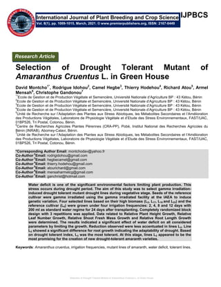 Selection of Drought Tolerant Mutant of Amaranthus Cruentus L. In Green House
IJPBCS
Selection of Drought Tolerant Mutant of
Amaranthus Cruentus L. in Green House
David Montcho1*
, Rodrigue Idohou2
, Camel Hegbe3
, Thierry Hodehou4
, Richard Atou5
, Armel
Mensah6
, Christophe Gandonou7
*1
Ecole de Gestion et de Production Végétale et Semencière, Université Nationale d’Agriculture BP : 43 Kétou, Bénin
2
Ecole de Gestion et de Production Végétale et Semencière, Université Nationale d’Agriculture BP : 43 Kétou, Bénin
3
Ecole de Gestion et de Production Végétale et Semencière, Université Nationale d’Agriculture BP : 43 Kétou, Bénin
4
Ecole de Gestion et de Production Végétale et Semencière, Université Nationale d’Agriculture BP : 43 Kétou, Bénin
5
Unité de Recherche sur l’Adaptation des Plantes aux Stress Abiotiques, les Métabolites Secondaires et l’Amélioration
des Productions Végétales, Laboratoire de Physiologie Végétale et d’Etude des Stress Environnementaux, FAST/UAC,
01BP526, Tri Postal, Cotonou, Bénin.
6
Centre de Recherches Agricoles Plantes Pérennes (CRA-PP), Pobè, Institut National des Recherches Agricoles du
Bénin (INRAB), Abomey-Calavi, Bénin.
7
Unité de Recherche sur l’Adaptation des Plantes aux Stress Abiotiques, les Métabolites Secondaires et l’Amélioration
des Productions Végétales, Laboratoire de Physiologie Végétale et d’Etude des Stress Environnementaux, FAST/UAC,
01BP526, Tri Postal, Cotonou, Bénin.
*Corresponding Author Email: montchodav@yahoo.fr
Co-Author
2
Email: rodrigidohou@gmail.com
Co-Author
3
Email: hegbecamel@gmail.com
Co-Author
4
Email: thierry.hodehou@gmail.com
Co-Author
5
Email: atourichard@gmail.com
Co-Author
6
Email: mensaharmelcg@gmail.com
Co-Author
7
Email: ganchrist@hotmail.com
Water deficit is one of the significant environmental factors limiting plant production. This
stress occurs during drought period. The aim of this study was to select gamma irradiation-
induced drought tolerant mutant drought lines during vegetative stage. Seeds of the reference
cultivar were gamma irradiated using the gamma irradiated facility at the IAEA to induce
genetic variation. Four selected lines based on their high biomass (L2, L17, L18 and L23) and the
reference cultivar (L0) were grown under four irrigation frequencies: 2, 4, 8 and 12 days with
200 ml as standard water regime for 24 days after transplanting. Completely randomized block
design with 3 repetitions was applied. Data related to Relative Plant Height Growth, Relative
Leaf Number Growth, Relative Shoot Fresh Mass Growth and Relative Root Length Growth
were determined. The results indicated a significant effect of water deficit on all considered
parameters by limiting the growth. Reduction observed were less accentuated in lines L2. Line
L2 showed a significant difference for root growth indicating the adaptability of drought. Based
on drought tolerant index, L2 was the most tolerant. At this stage, lines L2 appeared to be the
most promising for the creation of new drought-tolerant amaranth varieties.
Keywords: Amaranthus cruentus, irrigation frequencies, mutant lines of amaranth, water deficit, tolerant lines.
International Journal of Plant Breeding and Crop Science
Vol. 8(1), pp. 1009-1015, March, 2021. © www.premierpublishers.org, ISSN: 2167-0449
Research Article
 