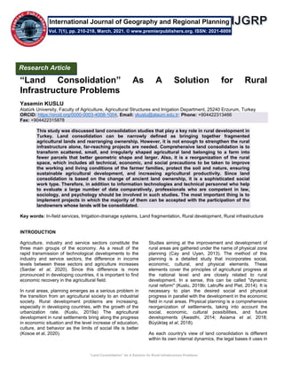 “Land Consolidation” As A Solution for Rural Infrastructure Problems
“Land Consolidation” As A Solution for Rural
Infrastructure Problems
Yasemin KUSLU
Atatürk University, Faculty of Agriculture, Agricultural Structures and Irrigation Department, 25240 Erzurum, Turkey
ORCID: https://orcid.org/0000-0003-4008-1004, Email: ykuslu@atauni.edu.tr; Phone: +904422313466
Fax: +904422315878
This study was discussed land consolidation studies that play a key role in rural development in
Turkey. Land consolidation can be narrowly defined as bringing together fragmented
agricultural lands and rearranging ownership. However, it is not enough to strengthen the rural
infrastructure alone, far-reaching projects are needed. Comprehensive land consolidation is to
transform scattered, small, and irregularly shaped agricultural land belonging to a farm into
fewer parcels that better geometric shape and larger. Also, it is a reorganization of the rural
space, which includes all technical, economic, and social precautions to be taken to improve
the working and living conditions of the farmer families, protect the soil and nature, ensuring
sustainable agricultural development, and increasing agricultural productivity. Since land
consolidation is based on the change of ancient land ownership, it is a sophisticated social
work type. Therefore, in addition to information technologies and technical personnel who help
to evaluate a large number of data comparatively, professionals who are competent in law,
sociology, and psychology should be involved in such studies. The most important thing is to
implement projects in which the majority of them can be accepted with the participation of the
landowners whose lands will be consolidated.
Key words: In-field services, Irrigation-drainage systems, Land fragmentation, Rural development, Rural infrastructure
INTRODUCTION
Agriculture, industry and service sectors constitute the
three main groups of the economy. As a result of the
rapid transmission of technological developments to the
industry and service sectors, the difference in income
levels between these sectors and agriculture increases
(Sardar et al, 2020). Since this difference is more
pronounced in developing countries, it is important to find
economic recovery in the agricultural field.
In rural areas, planning emerges as a serious problem in
the transition from an agricultural society to an industrial
society. Rural development problems are increasing,
especially in developing countries, with the growth of the
urbanization rate. (Kuslu, 2019a) The agricultural
development in rural settlements bring along the progress
in economic situation and the level increase of education,
culture, and behavior as the limits of social life is better
(Kosoe et al, 2020).
Studies aiming at the improvement and development of
rural areas are gathered under the name of physical zone
planning (Cay and Uyan, 2013). The method of this
planning is a detailed study that incorporates social,
economic, cultural, and physical elements. These
elements cover the principles of agricultural progress at
the national level and are closely related to rural
development. In a sense, this can be called "dynamic
rural reform" (Kuslu, 2019b; Latruffe and Piet, 2014). It is
necessary to plan the desired social and physical
progress in parallel with the development in the economic
field in rural areas. Physical planning is a comprehensive
reorganization of settlements, taking into account the
social, economic, cultural possibilities, and future
developments (Awasthi, 2014; Asiama et al, 2018;
Büyüktaş et al, 2018).
As each country's view of land consolidation is different
within its own internal dynamics, the legal bases it uses in
Research Article
Vol. 7(1), pp. 210-218, March, 2021. © www.premierpublishers.org. ISSN: 2021-6009
International Journal of Geography and Regional Planning
 