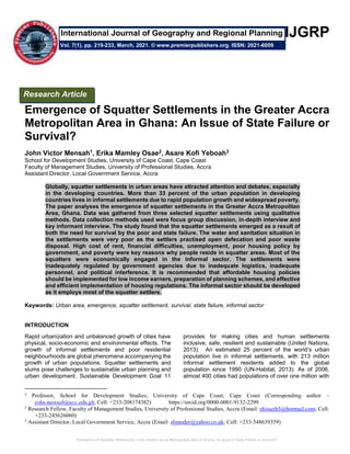 Emergence of Squatter Settlements in the Greater Accra Metropolitan Area in Ghana: An Issue of State Failure or Survival?
IJGRP
Emergence of Squatter Settlements in the Greater Accra
Metropolitan Area in Ghana: An Issue of State Failure or
Survival?
John Victor Mensah1, Erika Mamley Osae2, Asare Kofi Yeboah3
School for Development Studies, University of Cape Coast, Cape Coast
Faculty of Management Studies, University of Professional Studies, Accra
Assistant Director, Local Government Service, Accra
Globally, squatter settlements in urban areas have attracted attention and debates, especially
in the developing countries. More than 33 percent of the urban population in developing
countries lives in informal settlements due to rapid population growth and widespread poverty.
The paper analyses the emergence of squatter settlements in the Greater Accra Metropolitan
Area, Ghana. Data was gathered from three selected squatter settlements using qualitative
methods. Data collection methods used were focus group discussion, in-depth interview and
key informant interview. The study found that the squatter settlements emerged as a result of
both the need for survival by the poor and state failure. The water and sanitation situation in
the settlements were very poor as the settlers practised open defecation and poor waste
disposal. High cost of rent, financial difficulties, unemployment, poor housing policy by
government, and poverty were key reasons why people reside in squatter areas. Most of the
squatters were economically engaged in the informal sector. The settlements were
inadequately regulated by government agencies due to inadequate logistics, inadequate
personnel, and political interference. It is recommended that affordable housing policies
should be implemented for low income earners, preparation of planning schemes, and effective
and efficient implementation of housing regulations. The informal sector should be developed
as it employs most of the squatter settlers.
Keywords: Urban area, emergence, squatter settlement, survival, state failure, informal sector
INTRODUCTION
Rapid urbanization and unbalanced growth of cities have
physical, socio-economic and environmental effects. The
growth of informal settlements and poor residential
neighbourhoods are global phenomena accompanying the
growth of urban populations. Squatter settlements and
slums pose challenges to sustainable urban planning and
urban development. Sustainable Development Goal 11
1
Professor, School for Development Studies, University of Cape Coast, Cape Coast (Corresponding author –
john.mensah@ucc.edu.gh; Cell: +233-208174382) https://orcid.org/0000-0001-9132-2299
2
Research Fellow, Faculty of Management Studies, University of Professional Studies, Accra (Email: ekisseih5@hotmail.com; Cell:
+233-245626060)
3
Assistant Director, Local Government Service, Accra (Email: slimoder@yahoo.co.uk; Cell: +233-548639359)
provides for making cities and human settlements
inclusive, safe, resilient and sustainable (United Nations,
2013). An estimated 25 percent of the world’s urban
population live in informal settlements, with 213 million
informal settlement residents added to the global
population since 1990 (UN-Habitat, 2013). As of 2006,
almost 400 cities had populations of over one million with
Research Article
Vol. 7(1), pp. 219-233, March, 2021. © www.premierpublishers.org. ISSN: 2021-6009
International Journal of Geography and Regional Planning
 
