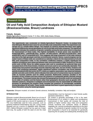 IJPBCS
Oil and Fatty Acid Composition Analysis of Ethiopian Mustard
(Brasicacarinataa. Braun) Landraces
Fekadu Amsalu
Holetta Agricultural Research Center. P. O. Box 2003, Addis Ababa, Ethiopia.
Email: fekiamsalu@gmail.com
The experiments was conducted at Holetta Agricultural Research Center, to analyze forty
nine Ethiopian Mustard land races for oil and fatty acid composition traits The experiment was
carried out in a simple lattice design. The analysis of variance showed that there were highly
significant differences among genotypes for all oil and fatty acid traits compared. The significant
difference indicates the existence of genetic variability among the land races which is important
for improvement of these traits. The highest heritability in broad sense was recorded for
linolenic(62.58%),, palmitic(58.19%), linoleic (57.46%),stearic (56.39%),erucic(54.32%) oleic
acid(53.65%) and oil content(50.33%). This suggests that large proportion of the total variance
was due to the high genotypic and less environmental variance. Hence, a good progress can be
made if some of these traits are considered as selection criteria for the improvement of oil and
fatty acid composition traits. In the correlation coefficient analysis, a highly significant but
negative correlations were observed between oleic acid and linoleic(-0.468), linolenic(-0.716) and
erucic acid (-0.760). Since for edible purpose oleic acid is considered as preferred fatty acid
increased level of the three linoleic, linolenic and erucic acid is not nutritionally desirable. This
relationship had practical advantage towards selecting high oleic, but low linoleic, linolenic and
erucic acid containing genotypes. Highly significant positive correlation was found between
palmitic,linoleic(0.430) and erucic (0.517), where as negative association was observed between
palmitic and oleic acid (-0.015), which indicates that some sort of compromise may be needed in
order to increase palmitic acid for edible purposes. Multivariate analyses resulted in the
formation of four clusters and have shown the presence of substantial genetic diversity among
the genotypes. The present study also showed that geographical diversity could not necessarily
be an index of variation and the factors other than geographic diversity such as genetic drift,
selection pressure, closeness in pedigree and environment may be responsible for differential
grouping of genotypes.The present study revealed the presence of considerable variability
among genotypes for all traits. These results indicate that there is good opportunity to improve
these characters using the tested genotypes.
Keywords: Ethiopian mustard, oil content, Genetic advance, heritability; correlation, fatty acid analysis
INTRODUCTION
Ethiopian mustard (BrasicacarinataA. Braun) an oil crop of
Ethiopian origin, an important oil seed crop grown in many
regions of the country used as a source of vegetable oil.
The crop traditionally used for many purposes, such as
greasing traditional bread-baking clay pan, curing certain
diseases and as a source of vegetable relish (Nigussie,
2001). Before Ethiopian mustard can be used as a major
food crop, the quality of both the seed oil and the meal
characteristics must be improved to meet Canola quality
standards (Getinetet al., 1994).
Oil content is generally percentage of fat in the seed.
Enhancement of oil content in seeds and simultaneous
improvement in their quality will increase the total oil
yield/ha of higher nutritive value. Fatty acid composition
controls functional and nutritional values of different
vegetable oils, varying considerably depending on the plant
species. The presence of genetic variation for oil and fatty
acid composition is found to be essential for genetically
improving the oil quality and subsequently developing new
International Journal of Plant Breeding and Crop Science
Vol. 8(1), pp. 1039-1049, March, 2021. © www.premierpublishers.org, ISSN: 2167-0449
Research Article
 