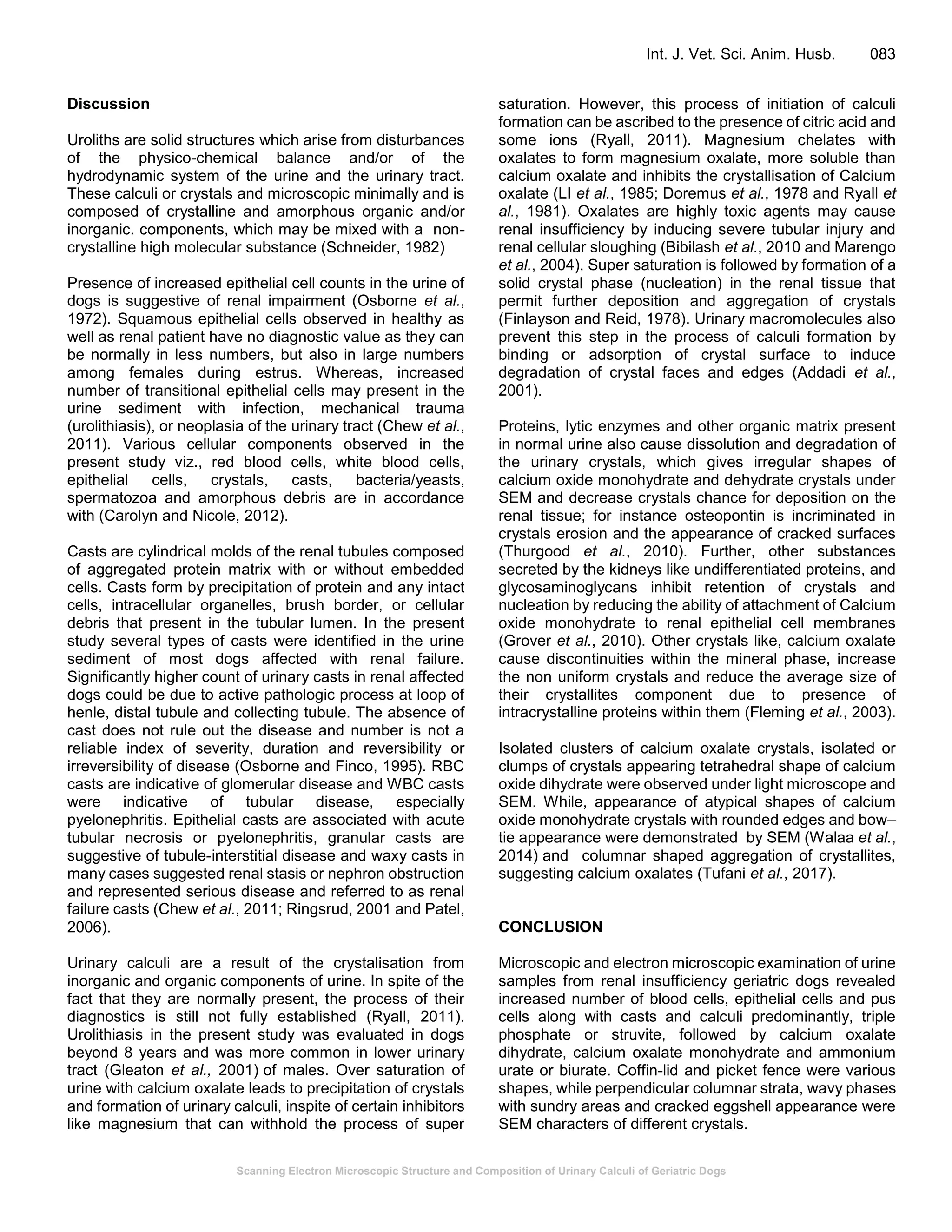 Scanning Electron Microscopic Structure and Composition of Urinary Calculi of Geriatric Dogs
Int. J. Vet. Sci. Anim. Husb. 083
Discussion
Uroliths are solid structures which arise from disturbances
of the physico-chemical balance and/or of the
hydrodynamic system of the urine and the urinary tract.
These calculi or crystals and microscopic minimally and is
composed of crystalline and amorphous organic and/or
inorganic. components, which may be mixed with a non-
crystalline high molecular substance (Schneider, 1982)
Presence of increased epithelial cell counts in the urine of
dogs is suggestive of renal impairment (Osborne et al.,
1972). Squamous epithelial cells observed in healthy as
well as renal patient have no diagnostic value as they can
be normally in less numbers, but also in large numbers
among females during estrus. Whereas, increased
number of transitional epithelial cells may present in the
urine sediment with infection, mechanical trauma
(urolithiasis), or neoplasia of the urinary tract (Chew et al.,
2011). Various cellular components observed in the
present study viz., red blood cells, white blood cells,
epithelial cells, crystals, casts, bacteria/yeasts,
spermatozoa and amorphous debris are in accordance
with (Carolyn and Nicole, 2012).
Casts are cylindrical molds of the renal tubules composed
of aggregated protein matrix with or without embedded
cells. Casts form by precipitation of protein and any intact
cells, intracellular organelles, brush border, or cellular
debris that present in the tubular lumen. In the present
study several types of casts were identified in the urine
sediment of most dogs affected with renal failure.
Significantly higher count of urinary casts in renal affected
dogs could be due to active pathologic process at loop of
henle, distal tubule and collecting tubule. The absence of
cast does not rule out the disease and number is not a
reliable index of severity, duration and reversibility or
irreversibility of disease (Osborne and Finco, 1995). RBC
casts are indicative of glomerular disease and WBC casts
were indicative of tubular disease, especially
pyelonephritis. Epithelial casts are associated with acute
tubular necrosis or pyelonephritis, granular casts are
suggestive of tubule-interstitial disease and waxy casts in
many cases suggested renal stasis or nephron obstruction
and represented serious disease and referred to as renal
failure casts (Chew et al., 2011; Ringsrud, 2001 and Patel,
2006).
Urinary calculi are a result of the crystalisation from
inorganic and organic components of urine. In spite of the
fact that they are normally present, the process of their
diagnostics is still not fully established (Ryall, 2011).
Urolithiasis in the present study was evaluated in dogs
beyond 8 years and was more common in lower urinary
tract (Gleaton et al., 2001) of males. Over saturation of
urine with calcium oxalate leads to precipitation of crystals
and formation of urinary calculi, inspite of certain inhibitors
like magnesium that can withhold the process of super
saturation. However, this process of initiation of calculi
formation can be ascribed to the presence of citric acid and
some ions (Ryall, 2011). Magnesium chelates with
oxalates to form magnesium oxalate, more soluble than
calcium oxalate and inhibits the crystallisation of Calcium
oxalate (LI et al., 1985; Doremus et al., 1978 and Ryall et
al., 1981). Oxalates are highly toxic agents may cause
renal insufficiency by inducing severe tubular injury and
renal cellular sloughing (Bibilash et al., 2010 and Marengo
et al., 2004). Super saturation is followed by formation of a
solid crystal phase (nucleation) in the renal tissue that
permit further deposition and aggregation of crystals
(Finlayson and Reid, 1978). Urinary macromolecules also
prevent this step in the process of calculi formation by
binding or adsorption of crystal surface to induce
degradation of crystal faces and edges (Addadi et al.,
2001).
Proteins, lytic enzymes and other organic matrix present
in normal urine also cause dissolution and degradation of
the urinary crystals, which gives irregular shapes of
calcium oxide monohydrate and dehydrate crystals under
SEM and decrease crystals chance for deposition on the
renal tissue; for instance osteopontin is incriminated in
crystals erosion and the appearance of cracked surfaces
(Thurgood et al., 2010). Further, other substances
secreted by the kidneys like undifferentiated proteins, and
glycosaminoglycans inhibit retention of crystals and
nucleation by reducing the ability of attachment of Calcium
oxide monohydrate to renal epithelial cell membranes
(Grover et al., 2010). Other crystals like, calcium oxalate
cause discontinuities within the mineral phase, increase
the non uniform crystals and reduce the average size of
their crystallites component due to presence of
intracrystalline proteins within them (Fleming et al., 2003).
Isolated clusters of calcium oxalate crystals, isolated or
clumps of crystals appearing tetrahedral shape of calcium
oxide dihydrate were observed under light microscope and
SEM. While, appearance of atypical shapes of calcium
oxide monohydrate crystals with rounded edges and bow–
tie appearance were demonstrated by SEM (Walaa et al.,
2014) and columnar shaped aggregation of crystallites,
suggesting calcium oxalates (Tufani et al., 2017).
CONCLUSION
Microscopic and electron microscopic examination of urine
samples from renal insufficiency geriatric dogs revealed
increased number of blood cells, epithelial cells and pus
cells along with casts and calculi predominantly, triple
phosphate or struvite, followed by calcium oxalate
dihydrate, calcium oxalate monohydrate and ammonium
urate or biurate. Coffin-lid and picket fence were various
shapes, while perpendicular columnar strata, wavy phases
with sundry areas and cracked eggshell appearance were
SEM characters of different crystals.
 