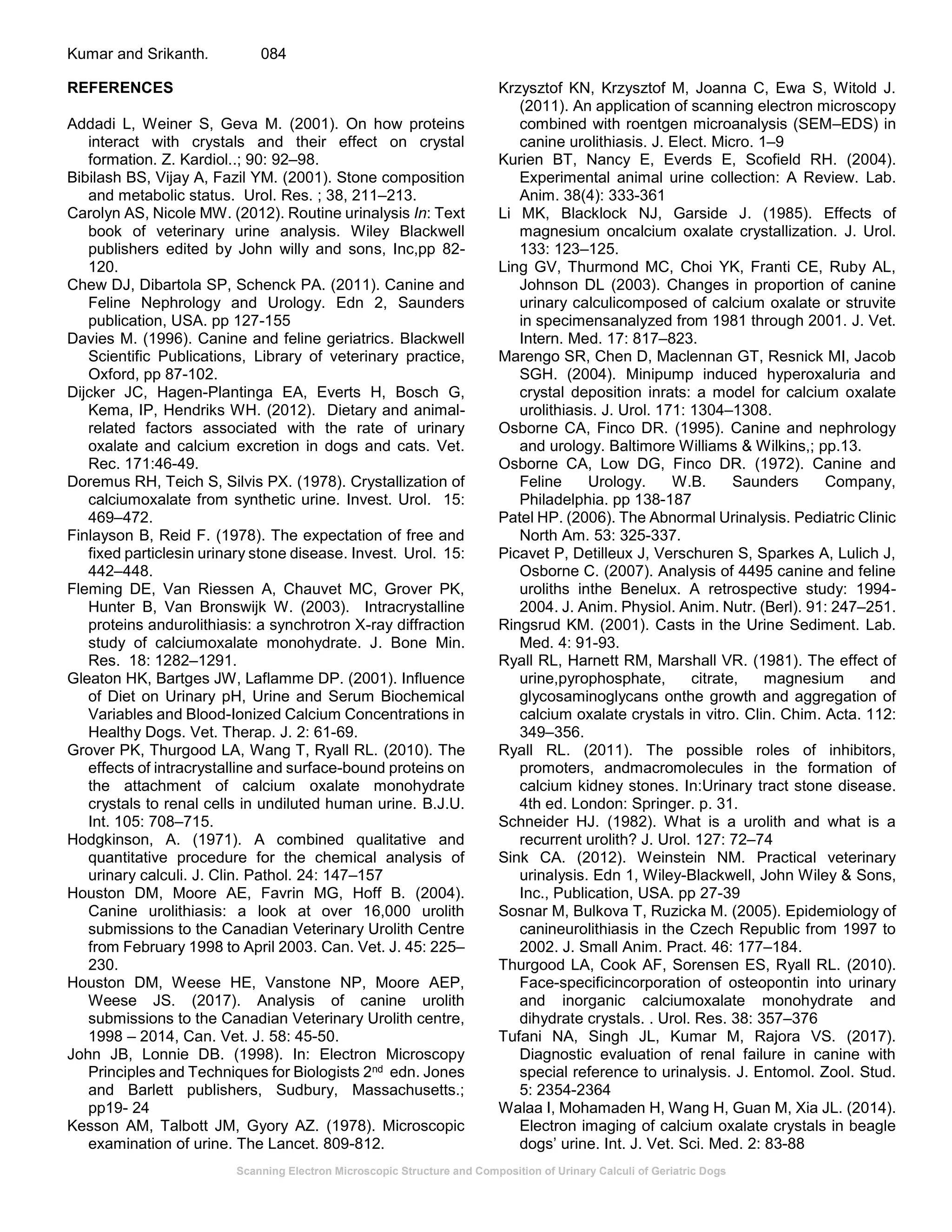 Scanning Electron Microscopic Structure and Composition of Urinary Calculi of Geriatric Dogs
Kumar and Srikanth. 084
REFERENCES
Addadi L, Weiner S, Geva M. (2001). On how proteins
interact with crystals and their effect on crystal
formation. Z. Kardiol..; 90: 92–98.
Bibilash BS, Vijay A, Fazil YM. (2001). Stone composition
and metabolic status. Urol. Res. ; 38, 211–213.
Carolyn AS, Nicole MW. (2012). Routine urinalysis In: Text
book of veterinary urine analysis. Wiley Blackwell
publishers edited by John willy and sons, Inc,pp 82-
120.
Chew DJ, Dibartola SP, Schenck PA. (2011). Canine and
Feline Nephrology and Urology. Edn 2, Saunders
publication, USA. pp 127-155
Davies M. (1996). Canine and feline geriatrics. Blackwell
Scientific Publications, Library of veterinary practice,
Oxford, pp 87-102.
Dijcker JC, Hagen-Plantinga EA, Everts H, Bosch G,
Kema, IP, Hendriks WH. (2012). Dietary and animal-
related factors associated with the rate of urinary
oxalate and calcium excretion in dogs and cats. Vet.
Rec. 171:46-49.
Doremus RH, Teich S, Silvis PX. (1978). Crystallization of
calciumoxalate from synthetic urine. Invest. Urol. 15:
469–472.
Finlayson B, Reid F. (1978). The expectation of free and
fixed particlesin urinary stone disease. Invest. Urol. 15:
442–448.
Fleming DE, Van Riessen A, Chauvet MC, Grover PK,
Hunter B, Van Bronswijk W. (2003). Intracrystalline
proteins andurolithiasis: a synchrotron X-ray diffraction
study of calciumoxalate monohydrate. J. Bone Min.
Res. 18: 1282–1291.
Gleaton HK, Bartges JW, Laflamme DP. (2001). Influence
of Diet on Urinary pH, Urine and Serum Biochemical
Variables and Blood-Ionized Calcium Concentrations in
Healthy Dogs. Vet. Therap. J. 2: 61-69.
Grover PK, Thurgood LA, Wang T, Ryall RL. (2010). The
effects of intracrystalline and surface-bound proteins on
the attachment of calcium oxalate monohydrate
crystals to renal cells in undiluted human urine. B.J.U.
Int. 105: 708–715.
Hodgkinson, A. (1971). A combined qualitative and
quantitative procedure for the chemical analysis of
urinary calculi. J. Clin. Pathol. 24: 147–157
Houston DM, Moore AE, Favrin MG, Hoff B. (2004).
Canine urolithiasis: a look at over 16,000 urolith
submissions to the Canadian Veterinary Urolith Centre
from February 1998 to April 2003. Can. Vet. J. 45: 225–
230.
Houston DM, Weese HE, Vanstone NP, Moore AEP,
Weese JS. (2017). Analysis of canine urolith
submissions to the Canadian Veterinary Urolith centre,
1998 – 2014, Can. Vet. J. 58: 45-50.
John JB, Lonnie DB. (1998). In: Electron Microscopy
Principles and Techniques for Biologists 2nd edn. Jones
and Barlett publishers, Sudbury, Massachusetts.;
pp19- 24
Kesson AM, Talbott JM, Gyory AZ. (1978). Microscopic
examination of urine. The Lancet. 809-812.
Krzysztof KN, Krzysztof M, Joanna C, Ewa S, Witold J.
(2011). An application of scanning electron microscopy
combined with roentgen microanalysis (SEM–EDS) in
canine urolithiasis. J. Elect. Micro. 1–9
Kurien BT, Nancy E, Everds E, Scofield RH. (2004).
Experimental animal urine collection: A Review. Lab.
Anim. 38(4): 333-361
Li MK, Blacklock NJ, Garside J. (1985). Effects of
magnesium oncalcium oxalate crystallization. J. Urol.
133: 123–125.
Ling GV, Thurmond MC, Choi YK, Franti CE, Ruby AL,
Johnson DL (2003). Changes in proportion of canine
urinary calculicomposed of calcium oxalate or struvite
in specimensanalyzed from 1981 through 2001. J. Vet.
Intern. Med. 17: 817–823.
Marengo SR, Chen D, Maclennan GT, Resnick MI, Jacob
SGH. (2004). Minipump induced hyperoxaluria and
crystal deposition inrats: a model for calcium oxalate
urolithiasis. J. Urol. 171: 1304–1308.
Osborne CA, Finco DR. (1995). Canine and nephrology
and urology. Baltimore Williams & Wilkins,; pp.13.
Osborne CA, Low DG, Finco DR. (1972). Canine and
Feline Urology. W.B. Saunders Company,
Philadelphia. pp 138-187
Patel HP. (2006). The Abnormal Urinalysis. Pediatric Clinic
North Am. 53: 325-337.
Picavet P, Detilleux J, Verschuren S, Sparkes A, Lulich J,
Osborne C. (2007). Analysis of 4495 canine and feline
uroliths inthe Benelux. A retrospective study: 1994-
2004. J. Anim. Physiol. Anim. Nutr. (Berl). 91: 247–251.
Ringsrud KM. (2001). Casts in the Urine Sediment. Lab.
Med. 4: 91-93.
Ryall RL, Harnett RM, Marshall VR. (1981). The effect of
urine,pyrophosphate, citrate, magnesium and
glycosaminoglycans onthe growth and aggregation of
calcium oxalate crystals in vitro. Clin. Chim. Acta. 112:
349–356.
Ryall RL. (2011). The possible roles of inhibitors,
promoters, andmacromolecules in the formation of
calcium kidney stones. In:Urinary tract stone disease.
4th ed. London: Springer. p. 31.
Schneider HJ. (1982). What is a urolith and what is a
recurrent urolith? J. Urol. 127: 72–74
Sink CA. (2012). Weinstein NM. Practical veterinary
urinalysis. Edn 1, Wiley-Blackwell, John Wiley & Sons,
Inc., Publication, USA. pp 27-39
Sosnar M, Bulkova T, Ruzicka M. (2005). Epidemiology of
canineurolithiasis in the Czech Republic from 1997 to
2002. J. Small Anim. Pract. 46: 177–184.
Thurgood LA, Cook AF, Sorensen ES, Ryall RL. (2010).
Face-specificincorporation of osteopontin into urinary
and inorganic calciumoxalate monohydrate and
dihydrate crystals. . Urol. Res. 38: 357–376
Tufani NA, Singh JL, Kumar M, Rajora VS. (2017).
Diagnostic evaluation of renal failure in canine with
special reference to urinalysis. J. Entomol. Zool. Stud.
5: 2354-2364
Walaa I, Mohamaden H, Wang H, Guan M, Xia JL. (2014).
Electron imaging of calcium oxalate crystals in beagle
dogs’ urine. Int. J. Vet. Sci. Med. 2: 83-88
 