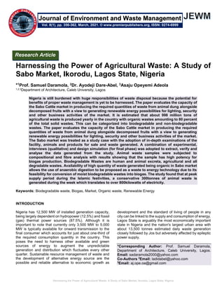 Harnessing the Power of Agricultural Waste: A Study of Sabo Market, Ikorodu, Lagos State, Nigeria
Harnessing the Power of Agricultural Waste: A Study of
Sabo Market, Ikorodu, Lagos State, Nigeria
*1Prof. Samuel Daramola, 2Dr. Ayodeji Dare-Abel, 3Asaju Opeyemi Adeola
1,2,3Department of Architecture, Caleb University, Lagos
Nigeria is still burdened with huge responsibilities of waste disposal because the potential for
benefits of proper waste management is yet to be harnessed. The paper evaluates the capacity of
the Sabo Cattle market in producing the required quantities of waste from animal dung alongside
decomposed fruits with a view to generating renewable energy possibilities for lighting, security
and other business activities of the market. It is estimated that about 998 million tons of
agricultural waste is produced yearly in the country with organic wastes amounting to 80 percent
of the total solid wastes. This can be categorized into biodegradable and non-biodegradable
wastes. The paper evaluates the capacity of the Sabo Cattle market in producing the required
quantities of waste from animal dung alongside decomposed fruits with a view to generating
renewable energy possibilities for lighting, security and other business activities of the market.
The Sabo market was treated as a study case with the adoption of in-depth examinations of the
facility, animals and products for sale and waste generated. A combination of experimental,
interviews (qualitative) and design simulation (for final phase) was adopted to extract, verify and
analyse the data generated from the study. Animal waste samples were subjected to
compositional and fibre analysis with results showing that the sample has high potency for
biogas production. Biodegradable Wastes are human and animal excreta, agricultural and all
degradable wastes. Availability of high quantity of waste generated being organic in Sabo market
allows the use of anaerobic digestion to be proposed as a waste to energy technology due to its
feasibility for conversion of moist biodegradable wastes into biogas. The study found that at peak
supply period during the Islamic festivities, a conservative 300tonnes of animal waste is
generated during the week which translates to over 800kilowatts of electricity.
Keywords: Biodegradable waste, Biogas, Market, Organic waste, Renewable Energy
INTRODUCTION
Nigeria has 12,500 MW of installed generation capacity,
being largely dependent on hydropower (12.5%) and fossil
(gas) thermal power sources (87.5%). Although it is
important to note that currently only 3,500 MW to 5,000
MW is typically available for onward transmission to the
final consumer which accounts for just about one-third of
the required consumption quantity in the country. This
poses the need to harness other available and green
sources of energy to augment the unpredictable
generation and distribution which fluctuates every other
quarter. Sustainable resource management of waste and
the development of alternative energy source are the
possible and reliable alternative to economic growth as
development and the standard of living of people in any
city can be linked to the supply and consumption of energy.
Lagos State is arguably the most economically important
state in Nigeria and the nation's largest urban area with
about 13,500 tonnes estimated daily waste generation
closely followed by Jos but adversely affected by epileptic
power supply.
*Corresponding Author: Prof. Samuel Daramola,
Department of Architecture, Caleb University, Lagos.
Email: sadaramola2000@yahoo.com
Co-Authors 2
Email: ladidabel@yahoo.com
3
Email: aj.ope.oa@gmail.com
Research Article
Vol. 8(1), pp. 356-362, March, 2021. © www.premierpublishers.org, ISSN: 0274-6999
Journal of Environment and Waste Management
 