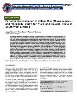 Performance Evaluation of Upland Rice (Oryza Sativa L.) and Variability Study for Yield and Related Traits in South West Ethiopia
Performance Evaluation of Upland Rice (Oryza Sativa L.)
and Variability Study for Yield and Related Traits in
South West Ethiopia
Altaye Tiruneh*1, Awel Beshir2, Abayneh Kacharo3
1,2,3P.O.Box 101, Bonga
This study aimed at assessing genetic variability and to evaluate the performance of 13
improved upland rice varieties for yield and its components based on morphological traits.
The field experiment was conducted using a randomized block design at Guraferda and
Gimbo districts in the 2019 main cropping season. The analysis of variance (ANOVA) over the
two locations revealed significant differences (p≤ 0.05) among varieties for days to 50%
heading, days to 85% maturity, panicle length, thousand-grain weight, and grain yield.
Similarly, the ANOVA for variety by location interactions depicted significant differences
among the tested varieties for days to 50% heading, days to 85% maturity, and thousand-grain
weight. High heritability was obtained from days to heading (88.5%), panicle length (85.0%),
and grain yield (85.2%), which indicates these traits can be easily improved through selection.
High to medium broad sense heritability and genetic advance as percentage of the mean for
days to heading, thousand-grain weight, and grain yield indicates a good opportunity for
improvement through selection using their phenotypic performance. This is mainly due to the
high role of additive gene action in the expression of such traits. This study confirmed the
presence of variability among varieties for most of the studied traits, which will create an
opportunity for breeders to improve rice yield and other attributes.
Keywords: Evaluation, upland rice (Oryza sativa L.), Southwestern Ethiopia, Heritability, Variability
INTRODUCTION
Rice is one of the most important cereal crops globally with
an annual production of 498.4 million metric tons on a
milled basis (USDA, 2019). In Africa, about 20 million
people of the continent cultivate and consume rice (FAO,
2016). Its consumption is replacing teff, maize, cassava,
and other crops, but the continent has not met this shift of
the crop, and hence, Africa imports a large amount of rice.
In Ethiopia the crop is produced in the three main regions:
namely, Amhara, Oromia, and SNNPR. Rice demand in
the nations is steadily increasing due to; its reaches in
carbohydrates that provide energy, rice dishes are easy to
prepare, long shelf-life not easily attacked by storage pests
like weevils; besides, it has a higher market value next to
tef. However, its production and productivity are limited
despite 5 million hectares of the nations are highly suitable
for rice production.
In the SNNPR region upland rice is mainly produced in
Benchi-sheko zone at Guraferda district and kaffa zone at
Gimbo district. In the Guraferda district, 17 kebeles
produce rice as a major crop and more than 5500 hectares
of land are annually covered by the crop. However, in both
districts, rice productivity is very low due to a lack of
improved varieties, weeds, and other production
challenges.
*Corresponding Author: P.O. Box 101, Bonga
*Author Email: altayetiru2014@gmail.com
*Tel: +251913818474
2
Co-Author Email: awelbeshir234@gmail.com
2
Tel: +251911826334
3
Co-Author Email: abaynehkacharo@gmail.com
Research Article
Vol. 8(2), pp. 1050-1054, April, 2021. © www.premierpublishers.org, ISSN: 2167-0449
International Journal of Plant Breeding and Crop Science
 