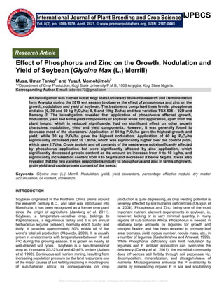 Effect of Phosphorus and Zinc on the Growth, Nodulation and Yield of Soybean (Glycine Max (L.) Merrill)
IJPBCS
Effect of Phosphorus and Zinc on the Growth, Nodulation and
Yield of Soybean (Glycine Max (L.) Merrill)
Musa, Umar Tanko1* and Yusuf, Momohjimoh2
1,2Department of Crop Production, Kogi State University P.M.B, 1008 Anyigba, Kogi State Nigeria.
Corresponding Author E-mail: adavize70@gmail.com
An investigation was carried out at Kogi State University Student Research and Demonstration
farm Anyigba during the 2019 wet season to observe the effect of phosphorus and zinc on the
growth, nodulation and yield of soybean. The treatments comprised three levels: phosphorus
and zinc (0, 30 and 60 kg P2O5/ha; 0, 5 and 10kg Zn/ha) and two varieties TGX 536 – 02D and
Samsoy 2. The investigation revealed that application of phosphorus affected growth,
nodulation, yield and some yield components of soybean while zinc application, apart from the
plant height, which is reduced significantly, had no significant effect on other growth
characters, nodulation, yield and yield components. However, it was generally found to
decrease most of the characters. Application of 60 kg P2O5/ha gave the highest growth and
yield, while 30 kg P2O5/ha gave the highest nodulation. Application of 60 kg P2O5/ha
significantly increased yield to 1.9t/ha, which was significantly higher over the control plots,
which gave 1.7t/ha. Crude protein and oil contents of the seeds were not significantly affected
by phosphorus application but were significantly affected by zinc application, which
significantly decreased protein content as its amount an increase from 0 to 10 kg/ha, and
significantly increased oil content from 0 to 5kg/ha and decreased it below 5kg/ha. It was also
revealed that the two varieties responded similarly to phosphorus and zinc in terms of growth,
grain yield and crude protein content of the seeds.
Keywords: Glycine max (L.) Merrill, Nodulation, yield, yield characters, percentage effective nodule, dry matter
accumulation, oil content, correlation.
INTRODUCTION
Soybean originated in the Northern China plains around
the eleventh century B.C., and later was introduced into
Manchuria; it has been recognized as a former crop plant
since the origin of agriculture (Jandong et al. 2011).
Soybean, a temperature-sensitive crop, belongs to
Papilionaceae, a leguminous family and it is an annual
herbaceous legume (oilseed), normally erect, bushy and
leafy. It provides approximately 50% edible oil of the
world's total oil production (Akparobi, 2009). It is usually
grown in environments with temperatures between 10 and
40C during the growing season. It is grown on nearly all
well-drained soil types. Soybean is a two-dimensional
crop as it contains 20-22% oil and 42-46% protein (Aulakh
et al. 1990). Continuous soil nutrient mining, resulting from
increasing population pressure on the land resource is one
of the major causes of soil fertility declining in most regions
of sub-Saharan Africa; its consequences on crop
production is quite depressing, as crop yielding potential is
severely affected by soil nutrients deficiencies (Okogun et
al. 2004). Phosphorus and Zinc, being one of the most
important nutrient element requirements in soybean, is,
however, lacking or in very minimal quantity in many
regions of sub-Saharan Africa. Phosphorus is needed in
relatively large amounts by legumes for growth and
nitrogen fixation and has been reported to promote leaf
area, biomass, yield, nodule number, nodule mass, etc., in
a number of legumes (Kasturikrishna and Ahlawat, 1999).
While Phosphorus deficiency can limit nodulation by
legumes and P fertilizer application can overcome the
deficiency (Carsky et al., 2001), the microbial community
does inf1uences soil fertility through soil processes viz.
decomposition, mineralization, and storage/release of
nutrients. Microorganisms enhance the P availability to
plants by mineralizing organic P in soil and solubilizing
International Journal of Plant Breeding and Crop Science
Vol. 8(2), pp. 1069-1079, April, 2021. © www.premierpublishers.org, ISSN: 2167-0449
Research Article
 