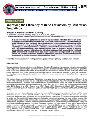 Improving the Efficiency of Ratio Estimators by Calibration Weightings
IJSM
Improving the Efficiency of Ratio Estimators by Calibration
Weightings
*Etebong P. Clement1 and Elisha J. Inyang2
1,2Department of Statistics, University of Uyo, P. M. B. 1017, Uyo - Nigeria
*Corresponding Author Email: epclement@yahoo.com; 2inyang.elisha@yahoo.com
It is observed that the performances of most improved ratio estimators depend on some
optimality conditions that need to be satisfied to guarantee better estimator. This paper develops
a new approach to ratio estimation that produces a more efficient class of ratio estimators that
do not depend on any optimality conditions for optimum performance using calibration
weightings. The relative performances of the proposed calibration ratio estimators are compared
with a corresponding global [Generalized Regression (GREG)] estimator. Results of analysis
showed that the proposed calibration ratio estimators are substantially superior to the traditional
GREG-estimator with relatively small bias, mean square error, average length of confidence
interval and coverage probability. In general, the proposed calibration ratio estimators are more
efficient than all existing estimators considered in the study.
Keywords: efficiency comparison, existing estimators, global estimator, optimality, conditions, ratio estimator
INTRODUCTION
The ratio estimation has gained relevance in Statistical Estimation Theory than the regression estimation because of its
improved precision in estimating the population or subpopulation parameters. But the regression estimator, in spite of its
lesser practicability, seems to be holding a unique position due to its sound theoretical basis. The classical ratio and
product estimators even though considered to be more useful in many practical situations in fields like Agriculture,
Forestry, Economics and population studies have efficiencies which does not exceed that of the linear regression
estimator.
This limitation has prompted most survey Statisticians to carry out several researches towards the modification of the
existing ratio, product or classes of ratio and product estimators of the population mean in simple random sampling without
replacement (SRSWOR) to provide better alternatives and improve efficiency. Among the authors who have proposed
improved estimators include [Singh and Tailor (2003), Kadillar and Cingi (2006), Gupta and Shabbir (2008), Sharma and
Tailor (2010), Diana et al. (2011), Solanki et al. (2012), Swain (2012), Choudhary and Singh (2012), Subramani and
Kumarapandiyan (2012), Singh and Solanki (2012), Khare and Sinha (2012), Haq and Shabbir (2013), Shittu and Adepoju
(2014)].
However, it has been observed that the performances of most of the proposed improved ratio estimators of the works
cited above depend on some optimality conditions that need to be satisfied to guarantee better estimator. A unique
approach to addressing these problems is by calibration estimation. The concept of calibration estimator was introduced
by Deville and Sarndal (1992) in survey sampling. Calibration estimation is a method that uses auxiliary variable(s) to
adjust the original design weights to improve the precision of survey estimates of population or subpopulation parameters.
The calibration weights are chosen to minimize a given distance measure (or loss function) and these weights satisfy the
constraints related auxiliary variable information. Calibration estimation has been studied by many survey Statisticians. A
few key references are [Wu and Sitter (2001), Montanari and Ranalli (2005), Farrel and Singh (2005), Arnab and Singh
(2005), Estavao and Sarndal (2006), Kott (2006), Kim et al. (2007), Sarndal (2007), Kim and Park (2010), Kim and Rao
(2012), Rao et al. (2012), Koyuncu and Kadilar (2013), Clement et al. (2014), Clement and Enang (2015a,b, 2017),
Clement (2016, 2017a,b,c, 2018a,b, 2020, 2021), Enang and Clement (2020)].
Research Article
Vol. 8(1), pp. 164-172, June, 2021. © www.premierpublishers.org. ISSN: 2375-0499
International Journal of Statistics and Mathematics
 