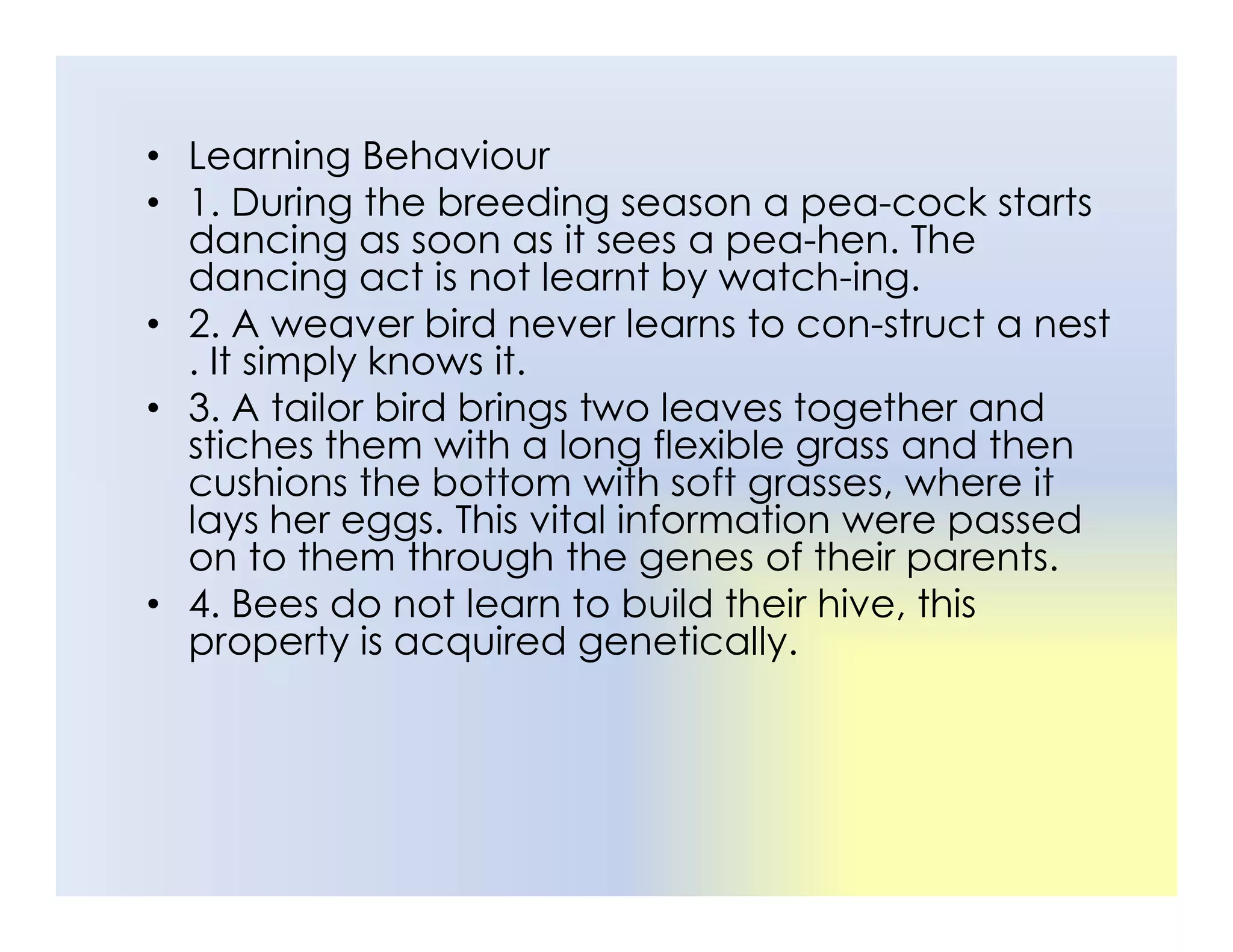 • Learning Behaviour
• 1. During the breeding season a pea-cock starts
dancing as soon as it sees a pea-hen. The
dancing act is not learnt by watch-ing.
• 2. A weaver bird never learns to con-struct a nest
. It simply knows it.
• 3. A tailor bird brings two leaves together and
stiches them with a long flexible grass and then
cushions the bottom with soft grasses, where it
cushions the bottom with soft grasses, where it
lays her eggs. This vital information were passed
on to them through the genes of their parents.
• 4. Bees do not learn to build their hive, this
property is acquired genetically.
 