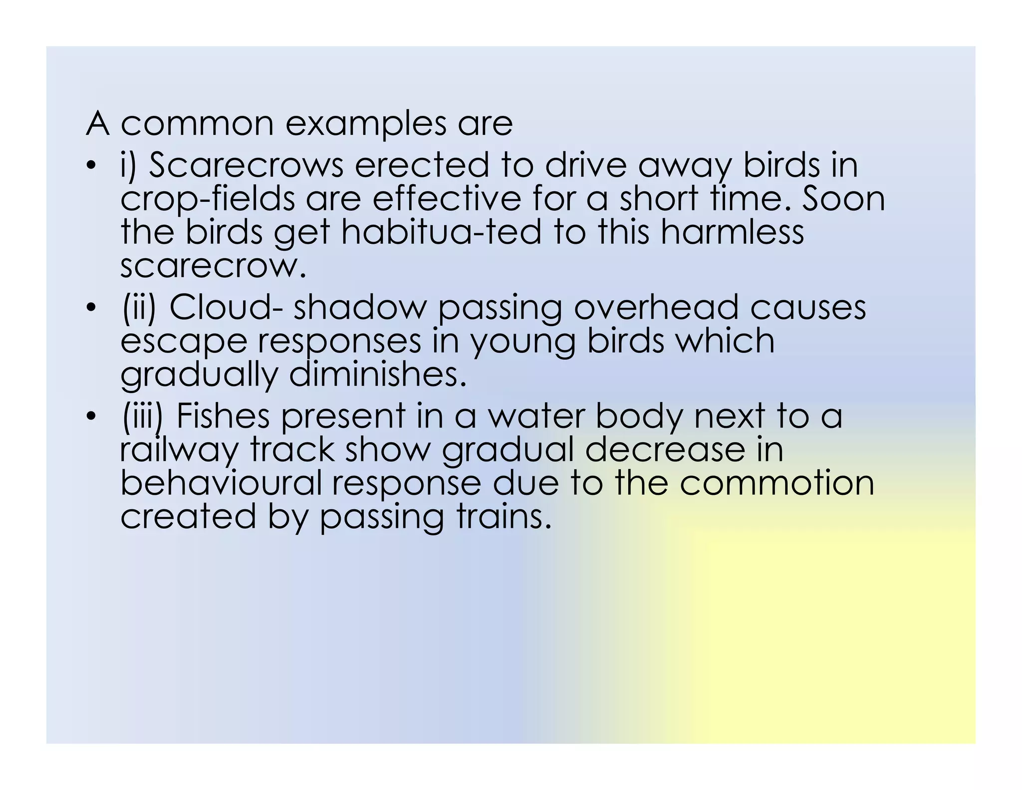A common examples are
• i) Scarecrows erected to drive away birds in
crop-fields are effective for a short time. Soon
the birds get habitua-ted to this harmless
scarecrow.
• (ii) Cloud- shadow passing overhead causes
escape responses in young birds which
gradually diminishes.
(iii) Fishes present in a water body next to a
• (iii) Fishes present in a water body next to a
railway track show gradual decrease in
behavioural response due to the commotion
created by passing trains.
 