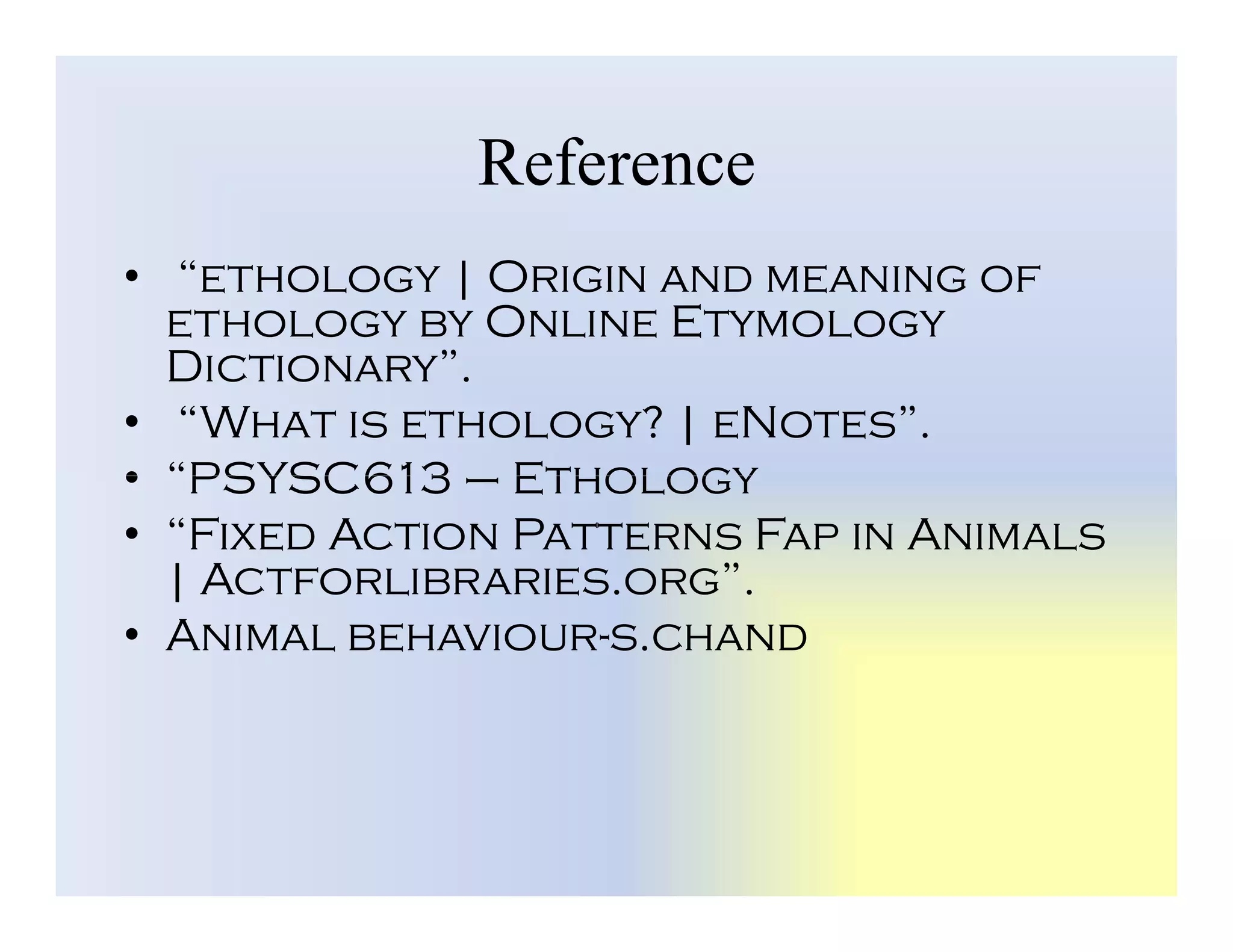 Reference
• “ethology | Origin and meaning of
ethology by Online Etymology
Dictionary”.
• “What is ethology? | eNotes”.
• “PSYSC613 – Ethology
• “PSYSC613 – Ethology
• “Fixed Action Patterns Fap in Animals
| Actforlibraries.org”.
• Animal behaviour-s.chand
 