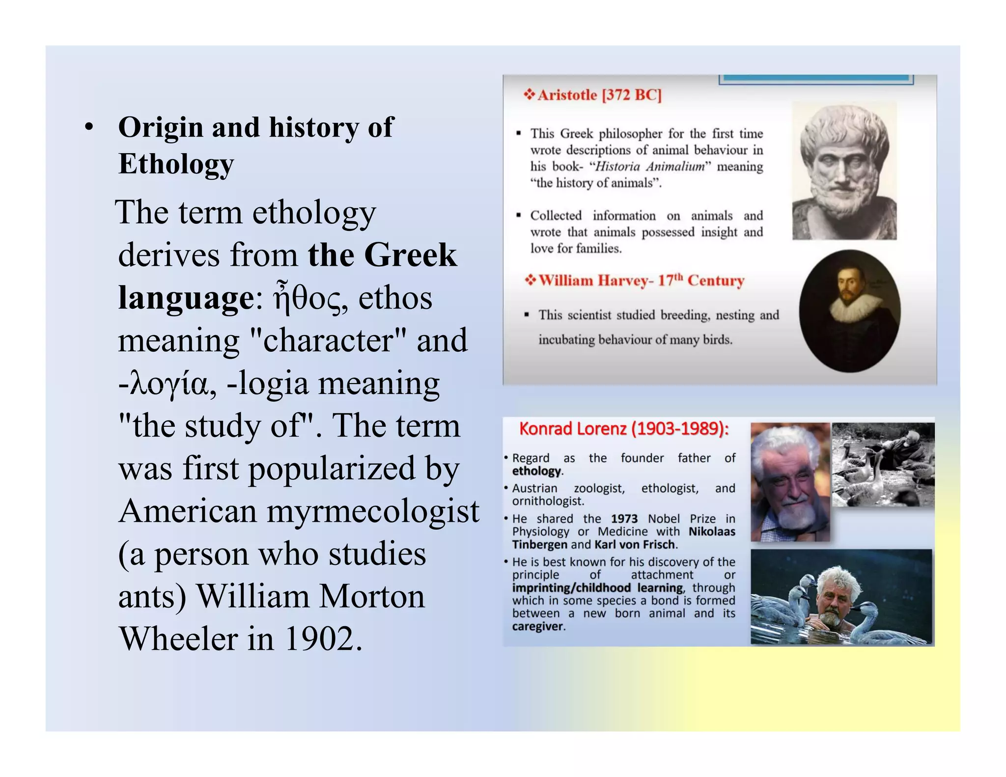 • Origin and history of
Ethology
The term ethology
derives from the Greek
language: ἦθος, ethos
meaning "character" and
-λογία, -logia meaning
-λογία, -logia meaning
"the study of". The term
was first popularized by
American myrmecologist
(a person who studies
ants) William Morton
Wheeler in 1902.
 