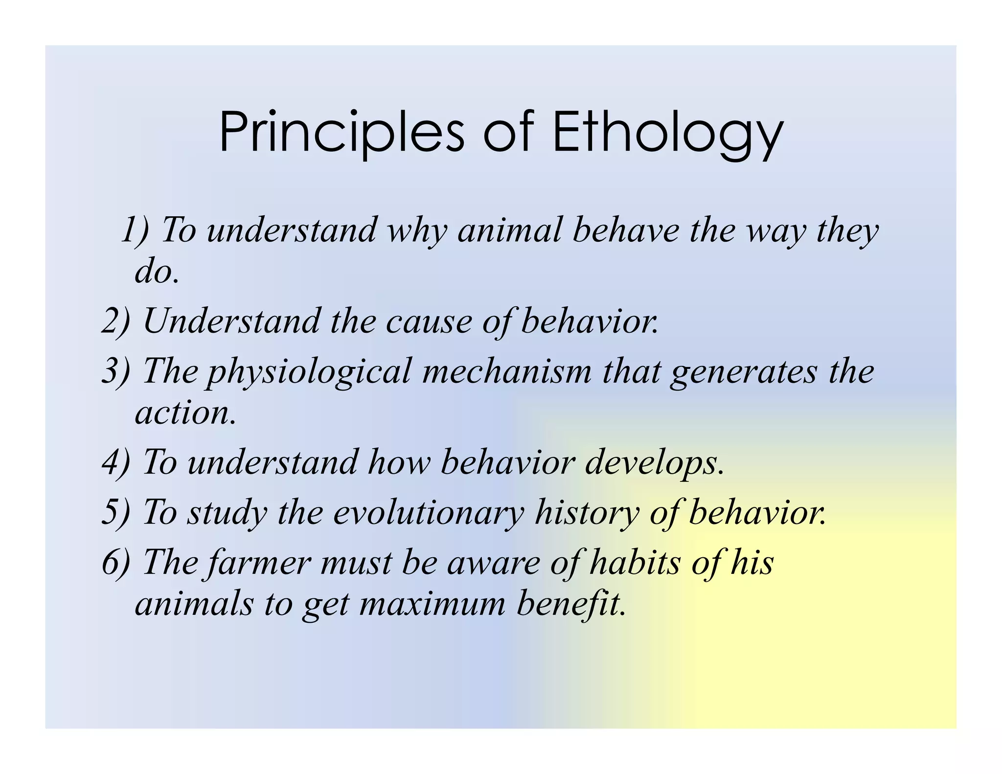 Principles of Ethology
1) To understand why animal behave the way they
do.
2) Understand the cause of behavior.
3) The physiological mechanism that generates the
3) The physiological mechanism that generates the
action.
4) To understand how behavior develops.
5) To study the evolutionary history of behavior.
6) The farmer must be aware of habits of his
animals to get maximum benefit.
 