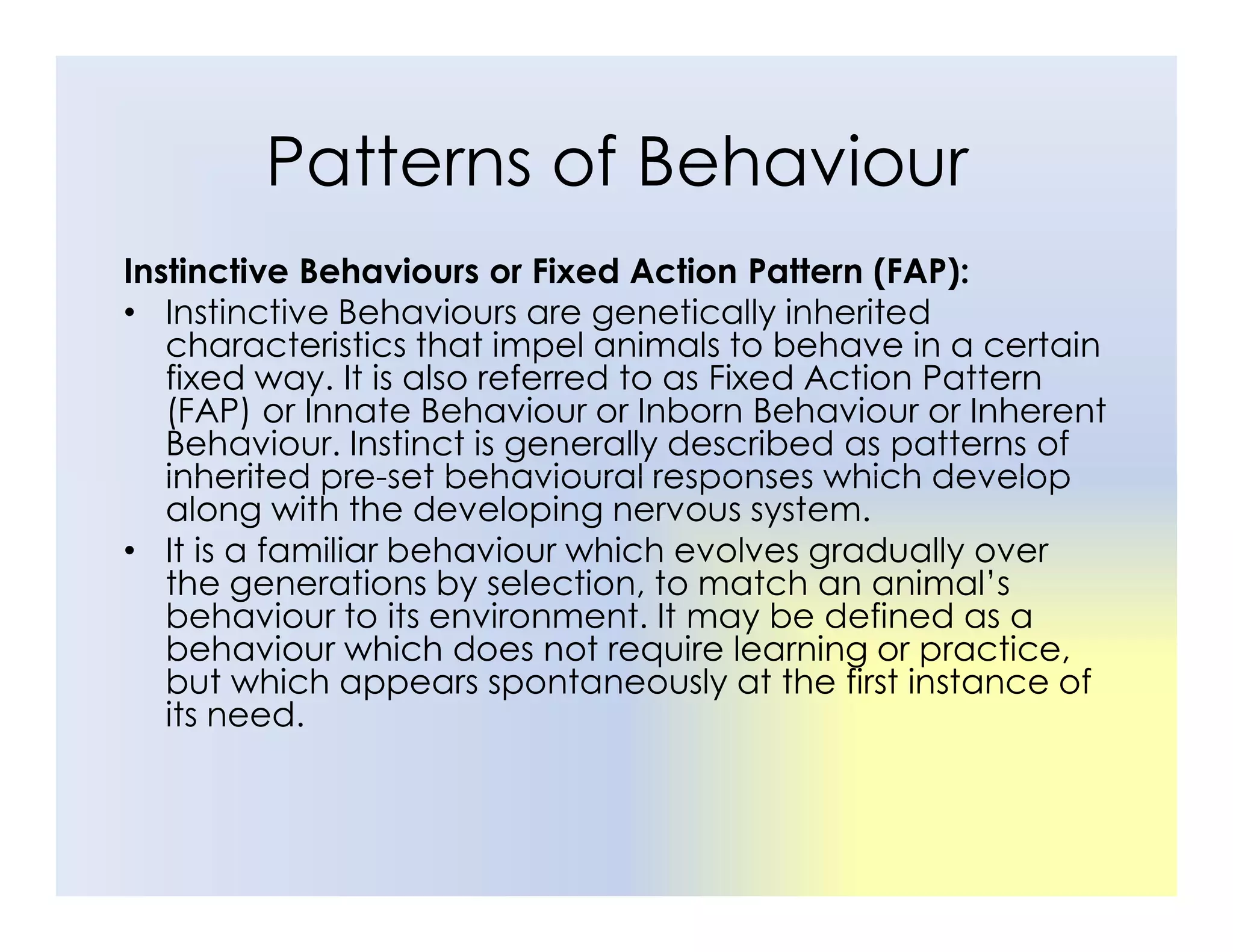 Patterns of Behaviour
Instinctive Behaviours or Fixed Action Pattern (FAP):
• Instinctive Behaviours are genetically inherited
characteristics that impel animals to behave in a certain
fixed way. It is also referred to as Fixed Action Pattern
(FAP) or Innate Behaviour or Inborn Behaviour or Inherent
Behaviour. Instinct is generally described as patterns of
inherited pre-set behavioural responses which develop
inherited pre-set behavioural responses which develop
along with the developing nervous system.
• It is a familiar behaviour which evolves gradually over
the generations by selection, to match an animal’s
behaviour to its environment. It may be defined as a
behaviour which does not require learning or practice,
but which appears spontaneously at the first instance of
its need.
 
