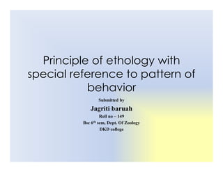 Principle of ethology with
special reference to pattern of
behavior
behavior
Submitted by
Jagriti baruah
Roll no – 149
Bsc 6th sem, Dept. Of Zoology
DKD college
 