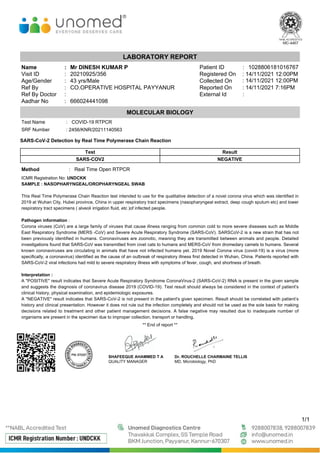 LABORATORY REPORT
Name : Mr DINESH KUMAR P Patient ID : 1028806181016767
Visit ID : 20210925/356 Registered On
Age/Gender : 43 yrs/Male Collected On
Ref By : CO.OPERATIVE HOSPITAL PAYYANUR Reported On
Ref By Doctor : External Id :
Aadhar No : 666024441098
1/1
MOLECULAR BIOLOGY
Test Name : COVID-19 RTPCR
SRF Number
SARS-CoV-2 Detection by Real Time Polymerase Chain Reaction
Test Result
SARS-COV2 NEGATIVE
Method : Real Time Open RTPCR
ICMR Registration No: UNDCKK
SAMPLE : NASOPHARYNGEAL/OROPHARYNGEAL SWAB
This Real Time Polymerase Chain Reaction test intended to use for the qualitative detection of a novel corona virus which was identified in
2019 at Wuhan City, Hubei province, China in upper respiratory tract specimens (nasopharyngeal extract, deep cough sputum etc) and lower
respiratory tract specimens ( alveoli irrigation fluid, etc )of infected people.
Pathogen information :
Corona viruses (CoV) are a large family of viruses that cause illness ranging from common cold to more severe diseases such as Middle
East Respiratory Syndrome (MERS -CoV) and Severe Acute Respiratory Syndrome (SARS-CoV). SARSCoV-2 is a new strain that has not
been previously identified in humans. Coronaviruses are zoonotic, meaning they are transmitted between animals and people. Detailed
investigations found that SARS-CoV was transmitted from civet cats to humans and MERS-CoV from dromedary camels to humans. Several
known coronaviruses are circulating in animals that have not infected humans yet. 2019 Novel Corona virus (covid-19) is a virus (more
specifically, a coronavirus) identified as the cause of an outbreak of respiratory illness first detected in Wuhan, China. Patients reported with
SARS-CoV-2 viral infections had mild to severe respiratory illness with symptoms of fever, cough, and shortness of breath.
Interpretation :
A "POSITIVE" result indicates that Severe Acute Respiratory Syndrome CoronaVirus-2 (SARS-CoV-2) RNA is present in the given sample
and suggests the diagnosis of coronavirus disease 2019 (COVID-19). Test result should always be considered in the context of patient's
clinical history, physical examination, and epidemiologic exposures.
A "NEGATIVE" result indicates that SARS-CoV-2 is not present in the patient's given specimen. Result should be correlated with patient’s
history and clinical presentation. However it does not rule out the infection completely and should not be used as the sole basis for making
decisions related to treatment and other patient management decisions. A false negative may resulted due to inadequate number of
organisms are present in the specimen due to improper collection, transport or handling.
** End of report **
SHAFEEQUE AHAMMED T A
QUALITY MANAGER
Dr. ROUCHELLE CHARMAINE TELLIS
MD, Microbiology, PhD
: 2456/KNR/20211140563
: 14/11/2021 12:00PM
: 14/11/2021 12:00PM
: 14/11/2021 7:16PM
 