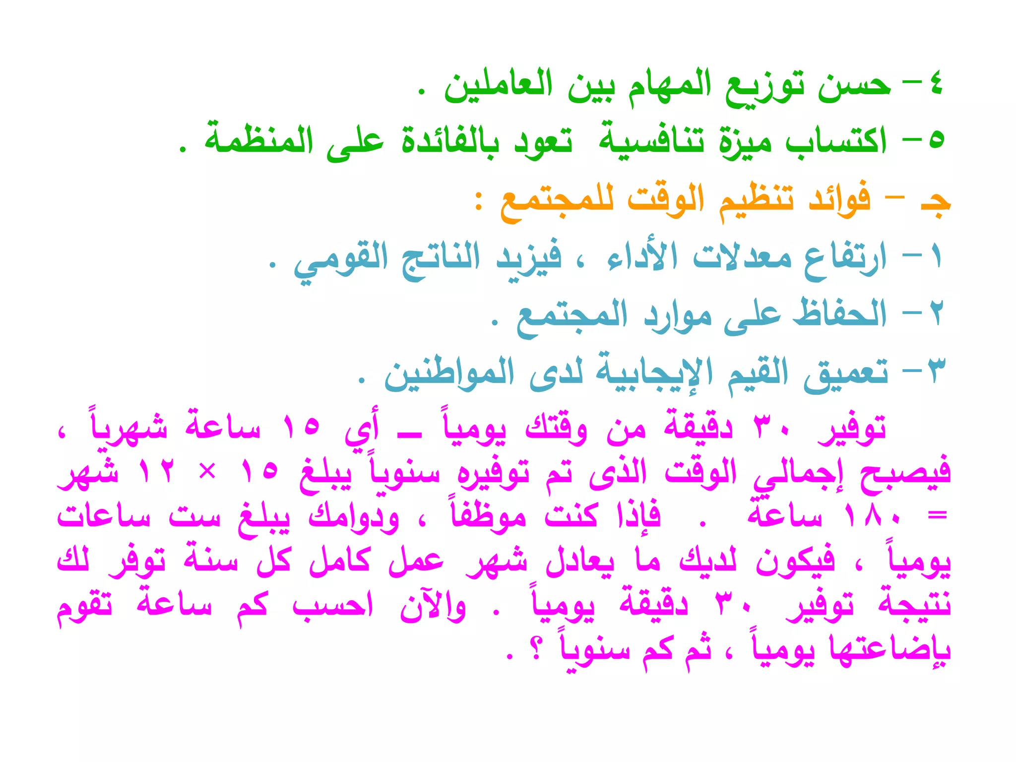 4
-
‫العاملين‬ ‫بين‬ ‫المهام‬ ‫توزيع‬ ‫حسن‬
.
5
-
‫ا‬
‫المنظمة‬ ‫على‬ ‫بالفائدة‬ ‫تعود‬ ‫تنافسية‬ ‫ة‬
‫ميز‬ ‫كتساب‬
.
‫جـ‬
-
‫للمجتمع‬ ‫الوقت‬ ‫تنظيم‬ ‫ائد‬‫و‬‫ف‬
:
1
-
‫ارتفاع‬
‫القومي‬ ‫الناتج‬ ‫فيزيد‬ ، ‫األداء‬ ‫معدالت‬
.
2
-
‫الحفاظ‬
‫المجتمع‬ ‫ارد‬‫و‬‫م‬ ‫على‬
.
3
-
‫تعميق‬
‫اطنين‬‫و‬‫الم‬ ‫لدى‬ ‫اإليجابية‬ ‫القيم‬
.
‫توفير‬
30
‫دقيقة‬
‫من‬
‫وقتك‬
ً‫ا‬‫يومي‬
‫ـــــ‬
‫أي‬
15
‫ساعة‬
ً‫ا‬‫شهري‬
،
‫فيصبح‬
‫إجمالي‬
‫الوقت‬
‫الذى‬
‫تم‬
‫ه‬
‫توفير‬
ً‫ا‬‫سنوي‬
‫يبلغ‬
15
×
12
‫شهر‬
=
180
‫ساعة‬
.
‫فإذا‬
‫كنت‬
ً‫ا‬‫موظف‬
،
‫امك‬‫و‬‫ود‬
‫يبلغ‬
‫ست‬
‫ساعات‬
ً‫ا‬‫يومي‬
،
‫ن‬‫فيكو‬
‫لديك‬
‫ما‬
‫يعادل‬
‫شهر‬
‫عمل‬
‫كامل‬
‫كل‬
‫سنة‬
‫توفر‬
‫لك‬
‫نتيجة‬
‫توفير‬
30
‫دقيقة‬
ً‫ا‬‫يومي‬
.
‫اآلن‬‫و‬
‫احسب‬
‫كم‬
‫ساعة‬
‫تقوم‬
‫بإضاعتها‬
ً‫ا‬‫يومي‬
،
‫ثم‬
‫كم‬
ً‫ا‬‫سنوي‬
‫؟‬
.
 