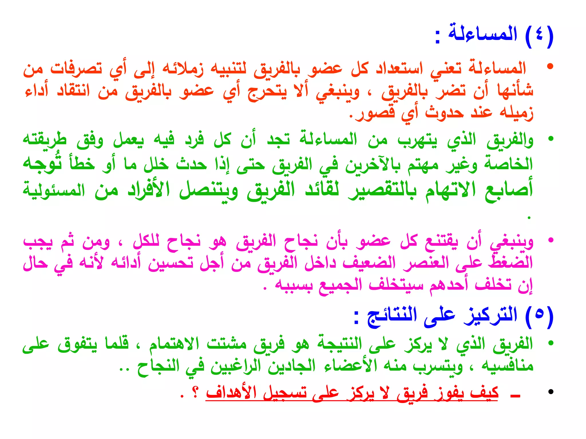 (
4
)
‫المساءلة‬
:
•
‫المساءلة‬
‫تعني‬
‫استعداد‬
‫كل‬
‫عضو‬
‫بالفريق‬
‫لتنبيه‬
‫زمالئه‬
‫إلى‬
‫أي‬
‫تصرفات‬
‫من‬
‫شأنها‬
‫أن‬
‫تضر‬
‫بالفريق‬
،
‫وينبغي‬
‫أال‬
‫يتحرج‬
‫أي‬
‫عضو‬
‫بالفريق‬
‫من‬
‫انتقاد‬
‫أداء‬
‫زميله‬
‫عند‬
‫حدوث‬
‫أي‬
‫قصور‬
.
•
‫الفريق‬‫و‬
‫الذي‬
‫يتهرب‬
‫من‬
‫المساءلة‬
‫تجد‬
‫أن‬
‫كل‬
‫فرد‬
‫فيه‬
‫يعمل‬
‫وفق‬
‫طريقته‬
‫الخاصة‬
‫وغير‬
‫مهتم‬
‫باآلخرين‬
‫في‬
‫الفريق‬
‫حتى‬
‫إذا‬
‫حدث‬
‫خلل‬
‫ما‬
‫أو‬
‫خطأ‬
‫وجه‬ُ
‫ت‬
‫أصابع‬
‫االتهام‬
‫بالتقصير‬
‫لقائد‬
‫الفريق‬
‫ويتنصل‬
‫اد‬
‫ر‬‫األف‬
‫من‬
‫المسئولية‬
.
•
‫وينبغي‬
‫أن‬
‫يقتنع‬
‫كل‬
‫عضو‬
‫بأن‬
‫نجاح‬
‫الفريق‬
‫هو‬
‫نجاح‬
‫للكل‬
،
‫ومن‬
‫ثم‬
‫يجب‬
‫الضغط‬
‫على‬
‫العنصر‬
‫الضعيف‬
‫داخل‬
‫الفريق‬
‫من‬
‫أجل‬
‫تحسين‬
‫أدائه‬
‫ألنه‬
‫في‬
‫حال‬
‫إن‬
‫تخلف‬
‫أحدهم‬
‫سيتخلف‬
‫الجميع‬
‫بسببه‬
.
(
5
)
‫التركيز‬
‫على‬
‫النتائج‬
:
•
‫الفريق‬
‫الذي‬
‫ال‬
‫يركز‬
‫على‬
‫النتيجة‬
‫هو‬
‫فريق‬
‫مشتت‬
‫االهتمام‬
،
‫قلما‬
‫ق‬‫يتفو‬
‫على‬
‫منافسيه‬
،
‫ويتسرب‬
‫منه‬
‫األعضاء‬
‫الجادين‬
‫اغبين‬
‫ر‬‫ال‬
‫في‬
‫النجاح‬
..
•
‫ــــ‬
‫كيف‬
‫يفوز‬
‫فريق‬
‫ال‬
‫يركز‬
‫على‬
‫تسجيل‬
‫األهداف‬
‫؟‬
.
 