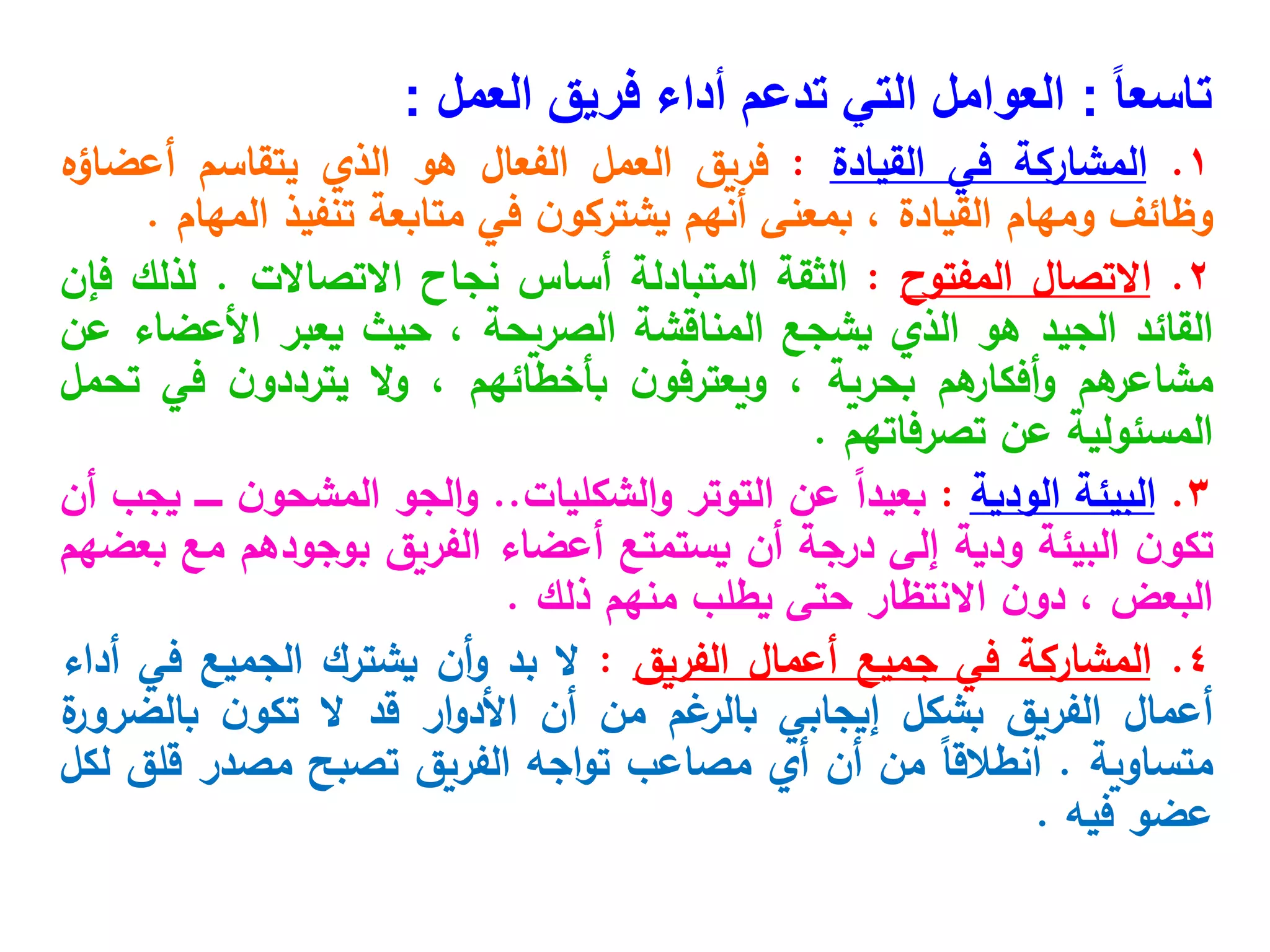 ً‫ا‬‫تاسع‬
:
‫فريق‬ ‫أداء‬ ‫تدعم‬ ‫التي‬ ‫العوامل‬
‫العمل‬
:
1
.
‫المشاركة‬
‫في‬
‫القيادة‬
:
‫فريق‬
‫العمل‬
‫الفعال‬
‫هو‬
‫الذي‬
‫يتقاسم‬
‫أعضاؤه‬
‫وظائف‬
‫ومهام‬
‫القيادة‬
،
‫بمعنى‬
‫أنهم‬
‫ن‬‫يشتركو‬
‫في‬
‫متابعة‬
‫تنفيذ‬
‫المهام‬
.
2
.
‫االتصال‬
‫المفتوح‬
:
‫الثقة‬
‫المتبادلة‬
‫أساس‬
‫نجاح‬
‫االتصاالت‬
.
‫لذلك‬
‫فإن‬
‫القائد‬
‫الجيد‬
‫هو‬
‫الذي‬
‫يشجع‬
‫المناقشة‬
‫الصريحة‬
،
‫حيث‬
‫يعبر‬
‫األعضاء‬
‫عن‬
‫هم‬
‫مشاعر‬
‫هم‬
‫أفكار‬‫و‬
‫بحرية‬
،
‫ن‬‫ويعترفو‬
‫بأخطائهم‬
،
‫ال‬‫و‬
‫ن‬‫يترددو‬
‫في‬
‫تحمل‬
‫المسئولية‬
‫عن‬
‫تصرفاتهم‬
.
3
.
‫البيئة‬
‫الودية‬
:
ً
‫ا‬‫بعيد‬
‫عن‬
‫التوتر‬
‫الشكليات‬‫و‬
..
‫الجو‬‫و‬
‫ن‬‫المشحو‬
‫ـــــ‬
‫يجب‬
‫أن‬
‫ن‬‫تكو‬
‫البيئة‬
‫ودية‬
‫إلى‬
‫درجة‬
‫أن‬
‫يستمتع‬
‫أعضاء‬
‫الفريق‬
‫بوجودهم‬
‫مع‬
‫بعضهم‬
‫البعض‬
،
‫ن‬‫دو‬
‫االنتظار‬
‫حتى‬
‫يطلب‬
‫منهم‬
‫ذلك‬
.
4
.
‫المشاركة‬
‫في‬
‫جميع‬
‫أعمال‬
‫الفريق‬
:
‫ال‬
‫بد‬
‫أن‬‫و‬
‫يشترك‬
‫الجميع‬
‫في‬
‫أداء‬
‫أعمال‬
‫الفريق‬
‫بشكل‬
‫إيجابي‬
‫غم‬
‫بالر‬
‫من‬
‫أن‬
‫ار‬‫و‬‫األد‬
‫قد‬
‫ال‬
‫ن‬‫تكو‬
‫ة‬
‫بالضرور‬
‫متساوية‬
.
ً‫ا‬‫انطالق‬
‫من‬
‫أن‬
‫أي‬
‫مصاعب‬
‫اجه‬‫و‬‫ت‬
‫الفريق‬
‫تصبح‬
‫مصدر‬
‫قلق‬
‫لكل‬
‫عضو‬
‫فيه‬
.
 