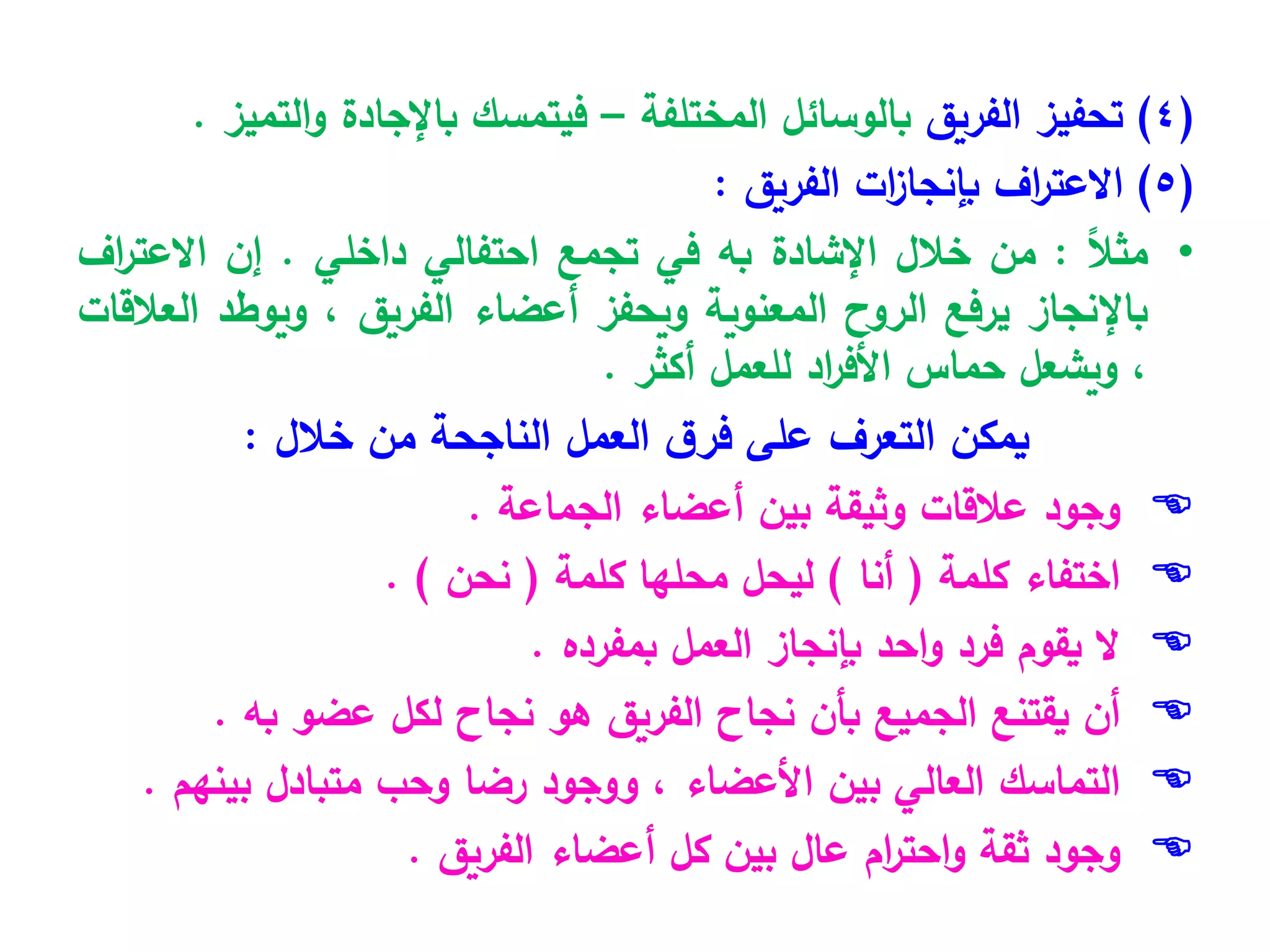 (
4
)
‫الفريق‬ ‫تحفيز‬
‫المختلفة‬ ‫بالوسائل‬
–
‫التميز‬‫و‬ ‫باإلجادة‬ ‫فيتمسك‬
.
(
5
)
‫اف‬
‫ر‬‫االعت‬
‫ات‬
‫ز‬‫بإنجا‬
‫الفريق‬
:
•
ً
‫ال‬‫مث‬
:
‫من‬
‫خالل‬
‫ا‬
‫إلشادة‬
‫ب‬
‫ه‬
‫في‬
‫تجمع‬
‫احتفالي‬
‫داخل‬
‫ي‬
.
‫إن‬
‫اف‬
‫ر‬‫االعت‬
‫باإلنجاز‬
‫يرفع‬
‫الروح‬
‫المعنوية‬
‫ويحفز‬
‫أعضاء‬
‫الفريق‬
،
‫ويوطد‬
‫العالقات‬
،
‫ويشعل‬
‫حماس‬
‫اد‬
‫ر‬‫األف‬
‫للعمل‬
‫أكثر‬
.
‫خالل‬ ‫من‬ ‫الناجحة‬ ‫العمل‬ ‫ق‬‫فر‬ ‫على‬ ‫التعرف‬ ‫يمكن‬
:

‫وجود‬
‫عالقات‬
‫وثيقة‬
‫بين‬
‫أعضاء‬
‫الجماعة‬
.

‫اختفاء‬
‫كلمة‬
(
‫أنا‬
)
‫ليحل‬
‫محلها‬
‫كلمة‬
(
‫نحن‬
)
.

‫ال‬
‫يقوم‬
‫فرد‬
‫احد‬‫و‬
‫بإنجاز‬
‫العمل‬
‫بمفرده‬
.

‫أن‬
‫يقتنع‬
‫الجميع‬
‫بأن‬
‫نجاح‬
‫الفريق‬
‫هو‬
‫نجاح‬
‫لكل‬
‫عضو‬
‫به‬
.

‫التماسك‬
‫العالي‬
‫بين‬
‫األعضاء‬
،
‫ووجود‬
‫رضا‬
‫وحب‬
‫متبادل‬
‫بينهم‬
.

‫وجود‬
‫ثقة‬
‫ام‬
‫ر‬‫احت‬‫و‬
‫عال‬
‫بين‬
‫كل‬
‫أعضاء‬
‫الفريق‬
.
 