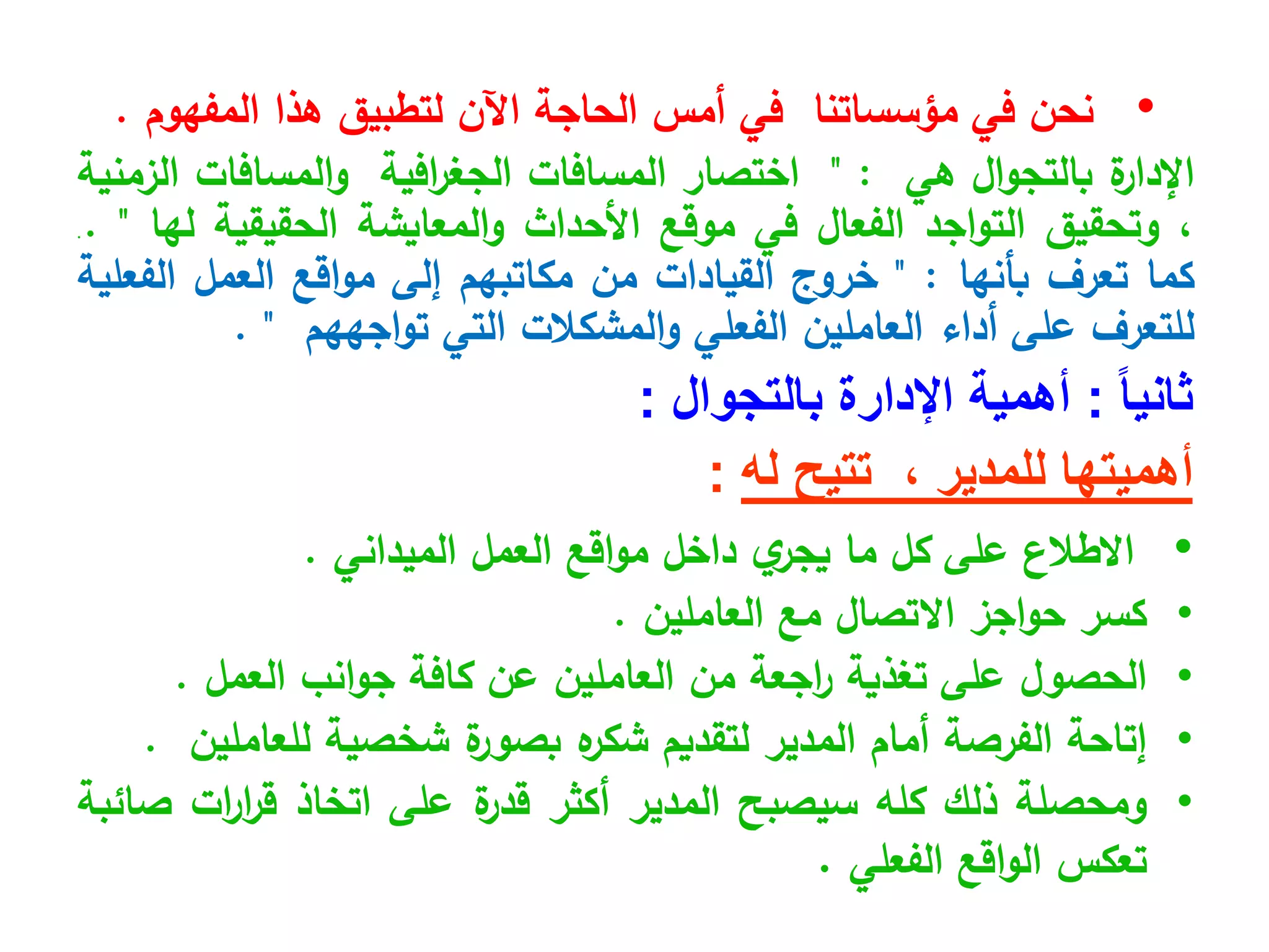 •
‫مؤسساتنا‬ ‫في‬ ‫نحن‬
‫اآلن‬ ‫الحاجة‬ ‫أمس‬ ‫في‬
‫لتطبيق‬
‫المفهوم‬ ‫هذا‬
.
‫ة‬
‫اإلدار‬
‫ال‬‫و‬‫بالتج‬
‫هي‬
:
"
‫اختصار‬
‫المسافات‬
‫افية‬
‫ر‬‫الجغ‬
‫المسافات‬‫و‬
‫الزمنية‬
،
‫وتحقيق‬
‫اجد‬‫و‬‫الت‬
‫الفعال‬
‫في‬
‫موقع‬
‫األحداث‬
‫المعايشة‬‫و‬
‫الحقيقية‬
‫لها‬
"
.
.
.
‫كما‬
‫تعرف‬
‫بأنها‬
:
"
‫خروج‬
‫القيادات‬
‫من‬
‫مكاتبهم‬
‫إلى‬
‫اقع‬‫و‬‫م‬
‫العمل‬
‫الفعلية‬
‫للتعرف‬
‫على‬
‫أداء‬
‫العاملين‬
‫الفعلي‬
‫المشكالت‬‫و‬
‫التي‬
‫اجههم‬‫و‬‫ت‬
"
.
ً‫ا‬‫ثاني‬
:
‫أهمية‬
‫اإلدارة‬
‫بالتجوال‬
:
‫للمدير‬ ‫أهميتها‬
،
‫له‬ ‫تتيح‬
:
•
‫االطالع‬
‫على‬
‫كل‬
‫ما‬
‫ي‬
‫يجر‬
‫داخل‬
‫اقع‬‫و‬‫م‬
‫العمل‬
‫الميداني‬
.
•
‫كسر‬
‫اجز‬‫و‬‫ح‬
‫االتصال‬
‫مع‬
‫العاملين‬
.
•
‫الحصول‬
‫على‬
‫تغذية‬
‫اجعة‬
‫ر‬
‫من‬
‫العاملين‬
‫عن‬
‫كافة‬
‫انب‬‫و‬‫ج‬
‫العمل‬
.
•
‫إتاحة‬
‫الفرصة‬
‫أمام‬
‫المدير‬
‫لتقديم‬
‫ه‬
‫شكر‬
‫ة‬
‫بصور‬
‫شخصية‬
‫للعاملين‬
.
•
‫ومحصلة‬
‫ذلك‬
‫كله‬
‫سيصبح‬
‫المدير‬
‫أكثر‬
‫ة‬
‫قدر‬
‫على‬
‫اتخاذ‬
‫ات‬
‫ر‬‫ا‬
‫ر‬‫ق‬
‫صائبة‬
‫تعكس‬
‫اقع‬‫و‬‫ال‬
‫الفعلي‬
.
 
