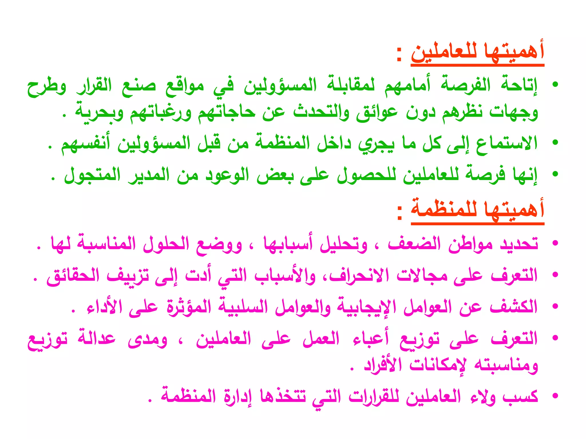 ‫للعاملين‬ ‫أهميتها‬
:
•
‫إتاحة‬
‫الفرصة‬
‫أمامهم‬
‫لمقابلة‬
‫المسؤولين‬
‫في‬
‫اقع‬‫و‬‫م‬
‫صنع‬
‫ار‬
‫ر‬‫الق‬
‫وطرح‬
‫وجهات‬
‫هم‬
‫نظر‬
‫ن‬‫دو‬
‫ائق‬‫و‬‫ع‬
‫التحدث‬‫و‬
‫عن‬
‫حاجاتهم‬
‫غباتهم‬
‫ور‬
‫وبحرية‬
.
•
‫ا‬
‫الستماع‬
‫إلى‬
‫كل‬
‫ما‬
‫ي‬
‫يجر‬
‫داخل‬
‫المنظمة‬
‫من‬
‫قبل‬
‫المسؤولين‬
‫أنفسهم‬
.
•
‫إنها‬
‫فرصة‬
‫للعاملين‬
‫للحصول‬
‫على‬
‫بعض‬
‫الوعود‬
‫من‬
‫المدير‬
‫المتجول‬
.
‫أهميتها‬
‫للمنظمة‬
:
•
‫تحديد‬
‫اطن‬‫و‬‫م‬
‫الضعف‬
،
‫وتحليل‬
‫أسبابها‬
،
‫ووضع‬
‫الحلول‬
‫المناسبة‬
‫لها‬
.
•
‫التعرف‬
‫على‬
‫مجاالت‬
،‫اف‬
‫ر‬‫االنح‬
‫األسباب‬‫و‬
‫التي‬
‫أدت‬
‫إلى‬
‫تزييف‬
‫الحقائق‬
.
•
‫الكشف‬
‫عن‬
‫امل‬‫و‬‫الع‬
‫اإليجابية‬
‫امل‬‫و‬‫الع‬‫و‬
‫السلبية‬
‫ة‬
‫المؤثر‬
‫على‬
‫األداء‬
.
•
‫التعرف‬
‫على‬
‫توزيع‬
‫أعباء‬
‫العمل‬
‫على‬
‫العاملين‬
،
‫ومدى‬
‫عدالة‬
‫توزيع‬
‫ومناسبته‬
‫إلمكانات‬
‫اد‬
‫ر‬‫األف‬
.
•
‫كسب‬
‫الء‬‫و‬
‫العاملين‬
‫ات‬
‫ر‬‫ا‬
‫ر‬‫للق‬
‫التي‬
‫تتخذها‬
‫ة‬
‫إدار‬
‫المنظمة‬
.
 