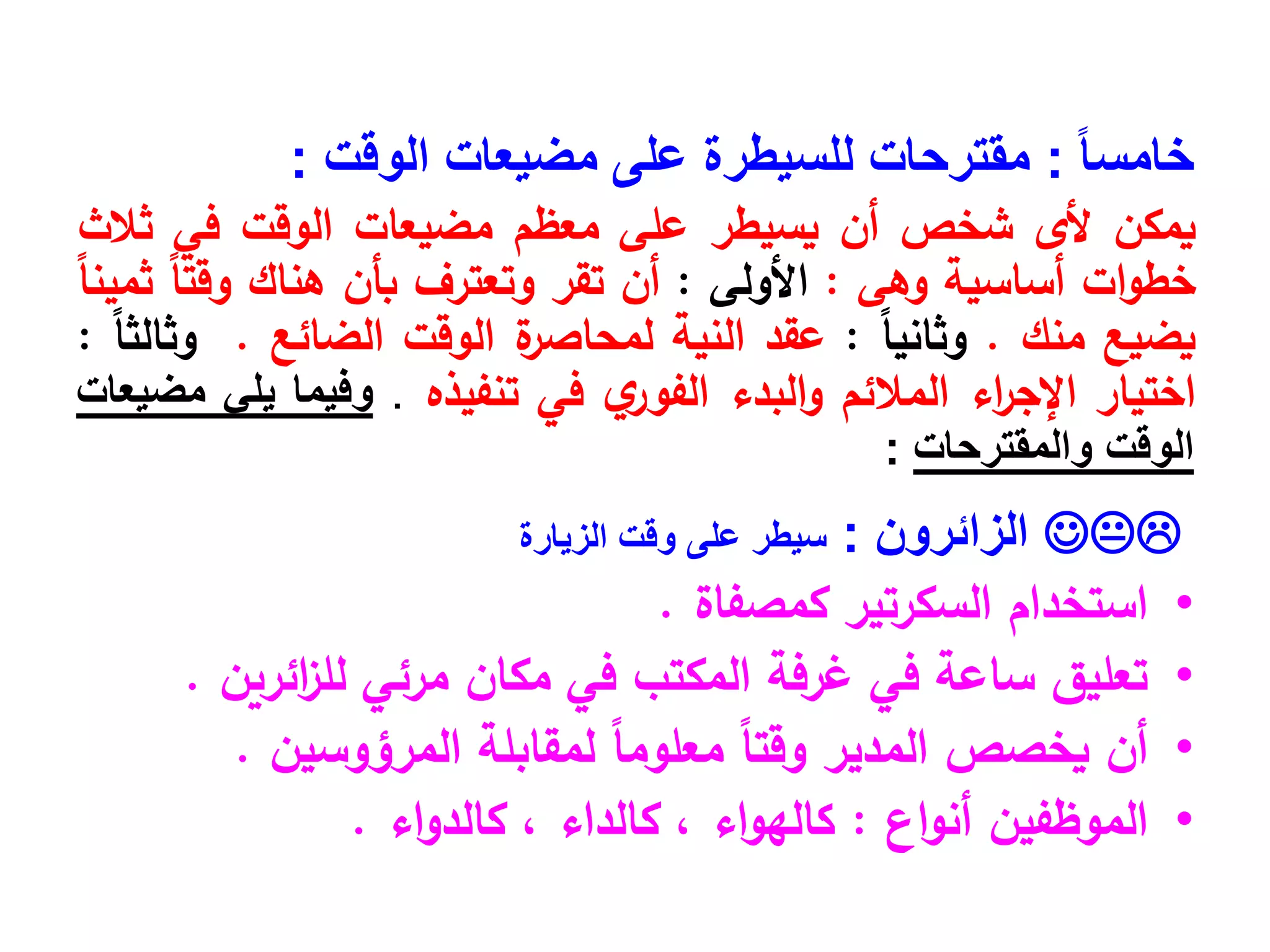 ً‫ا‬‫خامس‬
:
‫الوقت‬ ‫مضيعات‬ ‫على‬ ‫للسيطرة‬ ‫مقترحات‬
:
‫يمكن‬
‫ألى‬
‫شخص‬
‫أن‬
‫يسيطر‬
‫على‬
‫معظم‬
‫مضيعات‬
‫الوقت‬
‫في‬
‫ثالث‬
‫ات‬‫و‬‫خط‬
‫أساسية‬
‫وهى‬
:
‫األولى‬
:
‫أن‬
‫تقر‬
‫وتعترف‬
‫بأن‬
‫هناك‬
ً‫ا‬‫وقت‬
ً‫ا‬‫ثمين‬
‫يضيع‬
‫منك‬
.
ً‫ا‬‫وثاني‬
:
‫عقد‬
‫النية‬
‫ة‬
‫لمحاصر‬
‫الوقت‬
‫الضائع‬
.
ً‫ا‬‫وثالث‬
:
‫اختيار‬
‫اء‬
‫ر‬‫اإلج‬
‫المالئم‬
‫البدء‬‫و‬
‫ي‬
‫الفور‬
‫في‬
‫تنفيذه‬
.
‫وفيما‬
‫يلي‬
‫مضيعات‬
‫الوقت‬
‫والمقترحات‬
:

‫الزائرون‬
:
‫سيطر‬
‫على‬
‫وقت‬
‫الزيارة‬
•
‫كمصفاة‬ ‫السكرتير‬ ‫استخدام‬
.
•
‫ائرين‬
‫ز‬‫لل‬ ‫مرئي‬ ‫مكان‬ ‫في‬ ‫المكتب‬ ‫غرفة‬ ‫في‬ ‫ساعة‬ ‫تعليق‬
.
•
‫أن‬
‫المرؤوسين‬ ‫لمقابلة‬ ً
‫ا‬‫معلوم‬ ً
‫ا‬‫وقت‬ ‫المدير‬ ‫يخصص‬
.
•
‫اع‬‫و‬‫أن‬ ‫الموظفين‬
:
‫اء‬‫و‬‫كالد‬ ، ‫كالداء‬ ، ‫اء‬‫و‬‫كاله‬
.
 