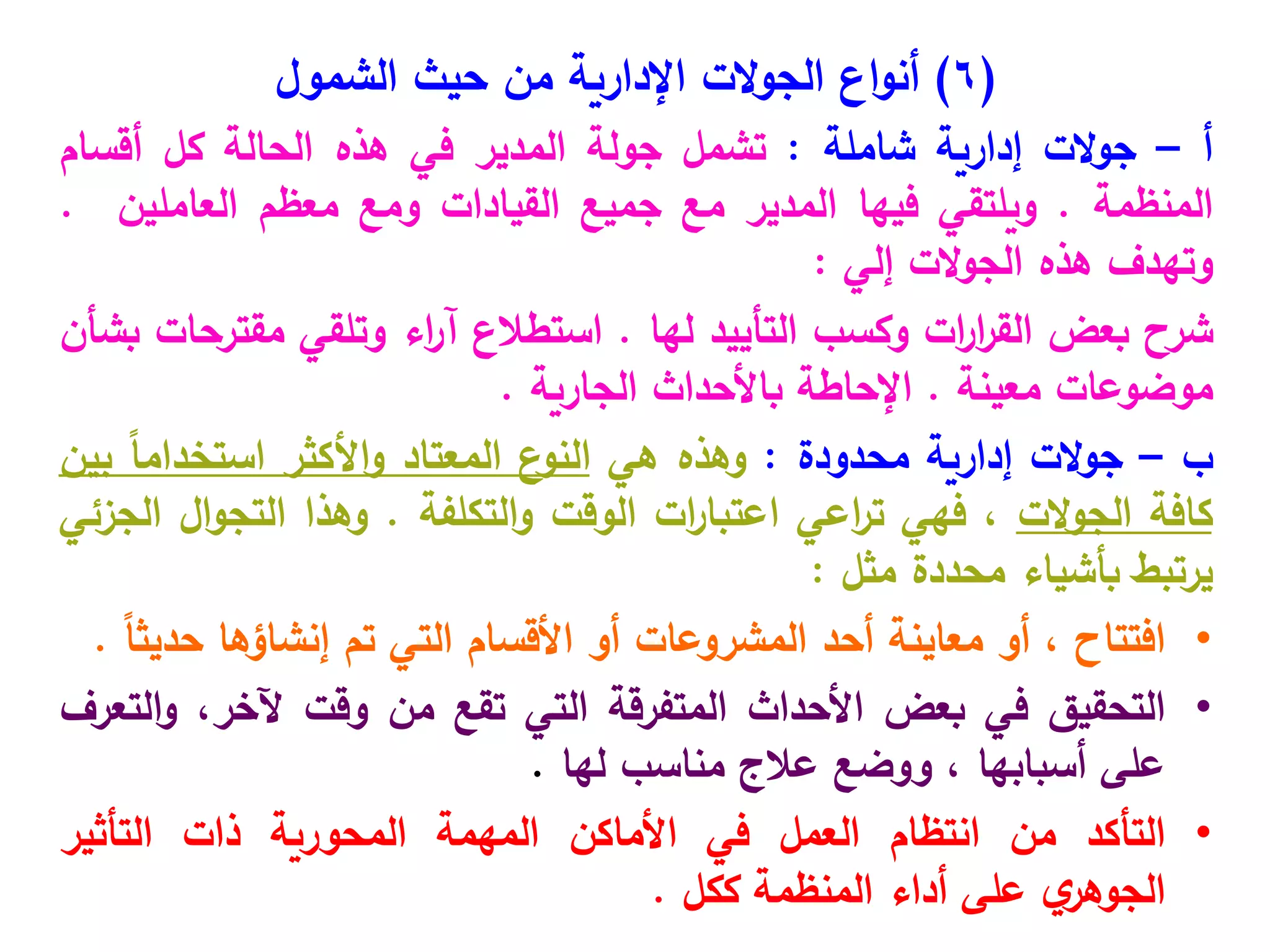 (
6
)
‫الت‬‫و‬‫الج‬ ‫اع‬‫و‬‫أن‬
‫اإلدارية‬
‫الشمول‬ ‫حيث‬ ‫من‬
‫أ‬
–
‫الت‬‫و‬‫ج‬
‫إدارية‬
‫شاملة‬
:
‫تشمل‬
‫جولة‬
‫المدير‬
‫في‬
‫هذه‬
‫الحالة‬
‫كل‬
‫أقسام‬
‫المنظمة‬
.
‫ويلتقي‬
‫فيها‬
‫المدير‬
‫مع‬
‫جميع‬
‫القيادات‬
‫ومع‬
‫معظم‬
‫العاملين‬
.
‫وتهدف‬
‫هذه‬
‫الت‬‫و‬‫الج‬
‫إلي‬
:
‫شرح‬
‫بعض‬
‫ات‬
‫ر‬‫ا‬
‫ر‬‫الق‬
‫وكسب‬
‫التأييد‬
‫لها‬
.
‫استطالع‬
‫اء‬
‫ر‬‫آ‬
‫وتلقي‬
‫مقترحات‬
‫بشأن‬
‫موضوعات‬
‫معينة‬
.
‫اإلحاطة‬
‫باألحداث‬
‫الجارية‬
.
‫ب‬
–
‫الت‬‫و‬‫ج‬
‫إدارية‬
‫محدودة‬
:
‫وهذه‬
‫هي‬
‫ع‬
‫النو‬
‫المعتاد‬
‫األكثر‬‫و‬
ً‫ا‬‫استخدام‬
‫بين‬
‫كافة‬
‫الت‬‫و‬‫الج‬
،
‫فهي‬
‫اعي‬
‫ر‬‫ت‬
‫ات‬
‫ر‬‫اعتبا‬
‫الوقت‬
‫التكلفة‬‫و‬
.
‫وهذا‬
‫ال‬‫و‬‫التج‬
‫الجزئي‬
‫يرتبط‬
‫بأشياء‬
‫محددة‬
‫مثل‬
:
•
‫افتتاح‬
،
‫أو‬
‫معاينة‬
‫أحد‬
‫المشروعات‬
‫أو‬
‫األقسام‬
‫التي‬
‫تم‬
‫إنشاؤها‬
ً‫ا‬‫حديث‬
.
•
‫التحقيق‬
‫في‬
‫بعض‬
‫األحداث‬
‫المتفرقة‬
‫التي‬
‫تقع‬
‫من‬
‫وقت‬
،‫آلخر‬
‫التعرف‬‫و‬
‫على‬
‫أسبابها‬
،
‫ووضع‬
‫عالج‬
‫مناسب‬
‫لها‬
.
•
‫التأكد‬
‫من‬
‫انتظام‬
‫العمل‬
‫في‬
‫األماكن‬
‫المهمة‬
‫المحورية‬
‫ذات‬
‫التأثير‬
‫ي‬
‫الجوهر‬
‫على‬
‫أداء‬
‫المنظمة‬
‫ككل‬
.
 