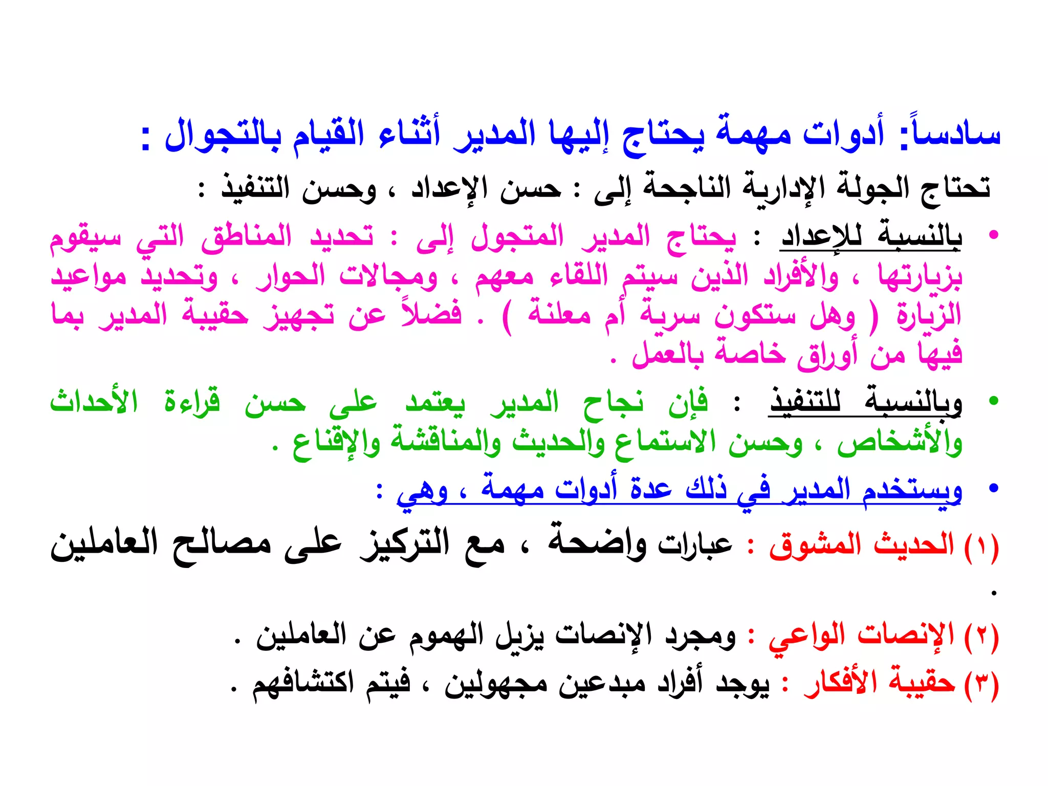 ً‫ا‬‫سادس‬
:
‫بالتجوال‬ ‫القيام‬ ‫أثناء‬ ‫المدير‬ ‫إليها‬ ‫يحتاج‬ ‫مهمة‬ ‫أدوات‬
:
‫تحتاج‬
‫الجولة‬
‫اإلدارية‬
‫الناجحة‬
‫إلى‬
:
‫حسن‬
‫اإلعداد‬
،
‫وحسن‬
‫التنفيذ‬
:
•
‫بالنسبة‬
‫لإلعداد‬
:
‫يحتاج‬
‫المدير‬
‫المتجول‬
‫إلى‬
:
‫تحديد‬
‫المناطق‬
‫التي‬
‫سيقوم‬
‫بزيارتها‬
،
‫اد‬
‫ر‬‫األف‬‫و‬
‫الذين‬
‫سيتم‬
‫اللقاء‬
‫معهم‬
،
‫ومجاالت‬
‫ار‬‫و‬‫الح‬
،
‫وتحديد‬
‫اعيد‬‫و‬‫م‬
‫ة‬
‫الزيار‬
(
‫وهل‬
‫ن‬‫ستكو‬
‫سرية‬
‫أم‬
‫معلنة‬
)
.
ً‫ال‬‫فض‬
‫عن‬
‫تجهيز‬
‫حقيبة‬
‫المدير‬
‫بما‬
‫فيها‬
‫من‬
‫اق‬
‫ر‬‫أو‬
‫خاصة‬
‫بالعمل‬
.
•
‫وبالنسبة‬
‫للتنفيذ‬
:
‫فإن‬
‫نجاح‬
‫المدير‬
‫يعتمد‬
‫على‬
‫حسن‬
‫اءة‬
‫ر‬‫ق‬
‫األحداث‬
‫األشخاص‬‫و‬
،
‫وحسن‬
‫االستماع‬
‫الحديث‬‫و‬
‫المناقشة‬‫و‬
‫اإلقناع‬‫و‬
.
•
‫ويستخدم‬
‫المدير‬
‫في‬
‫ذلك‬
‫عدة‬
‫ات‬‫و‬‫أد‬
‫مهمة‬
،
‫وهي‬
:
(
1
)
‫الحديث‬
‫ق‬‫المشو‬
:
‫ات‬
‫ر‬‫عبا‬
‫اضحة‬‫و‬
،
‫مع‬
‫التركيز‬
‫على‬
‫مصالح‬
‫العاملين‬
.
(
2
)
‫اإلنصات‬
‫اعي‬‫و‬‫ال‬
:
‫ومجرد‬
‫اإلنصات‬
‫يزيل‬
‫الهموم‬
‫عن‬
‫العاملين‬
.
(
3
)
‫حقيبة‬
‫األفكار‬
:
‫يوجد‬
‫اد‬
‫ر‬‫أف‬
‫مبدعين‬
‫مجهولين‬
،
‫فيتم‬
‫اكتشافهم‬
.
 