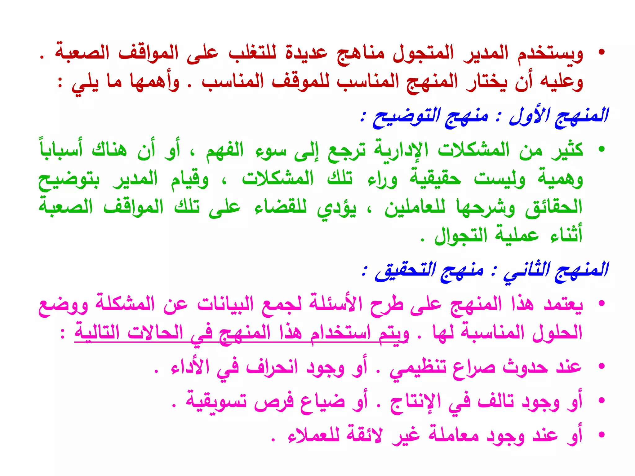 •
‫ويستخدم‬
‫المدير‬
‫المتجول‬
‫مناهج‬
‫عديدة‬
‫للتغلب‬
‫على‬
‫اقف‬‫و‬‫الم‬
‫الصعبة‬
.
‫وعليه‬
‫أن‬
‫يختار‬
‫المنهج‬
‫المناسب‬
‫للموقف‬
‫المناسب‬
.
‫أهمها‬‫و‬
‫ما‬
‫يلي‬
:
‫المنهج‬
‫األول‬
:
‫منهج‬
‫التوضيح‬
:
•
‫كثير‬
‫من‬
‫المشكالت‬
‫اإلدارية‬
‫ترجع‬
‫إلى‬
‫سوء‬
‫الفهم‬
،
‫أو‬
‫أن‬
‫هناك‬
ً
‫ا‬‫أسباب‬
‫وهمية‬
‫وليست‬
‫حقيقية‬
‫اء‬
‫ر‬‫و‬
‫تلك‬
‫المشكالت‬
،
‫وقيام‬
‫المدير‬
‫بتوضيح‬
‫الحقائق‬
‫وشرحها‬
‫للعاملين‬
،
‫يؤدي‬
‫للقضاء‬
‫على‬
‫تلك‬
‫اقف‬‫و‬‫الم‬
‫الصعبة‬
‫أثناء‬
‫عملية‬
‫ال‬‫و‬‫التج‬
.
‫المنهج‬
‫الثاني‬
:
‫منهج‬
‫التحقيق‬
:
•
‫يعتمد‬
‫هذا‬
‫المنهج‬
‫على‬
‫طرح‬
‫األسئلة‬
‫لجمع‬
‫البيانات‬
‫عن‬
‫المشكلة‬
‫ووضع‬
‫الحلول‬
‫المناسبة‬
‫لها‬
.
‫ويتم‬
‫استخدام‬
‫هذا‬
‫المنهج‬
‫في‬
‫الحاالت‬
‫التالية‬
:
•
‫عند‬
‫حدوث‬
‫اع‬
‫ر‬‫ص‬
‫تنظيمي‬
.
‫أو‬
‫وجود‬
‫اف‬
‫ر‬‫انح‬
‫في‬
‫األداء‬
.
•
‫أو‬
‫وجود‬
‫تالف‬
‫في‬
‫اإلنتاج‬
.
‫أو‬
‫ضياع‬
‫فرص‬
‫تسويقية‬
.
•
‫أو‬
‫عند‬
‫وجود‬
‫معاملة‬
‫غير‬
‫الئقة‬
‫للعمالء‬
.
 