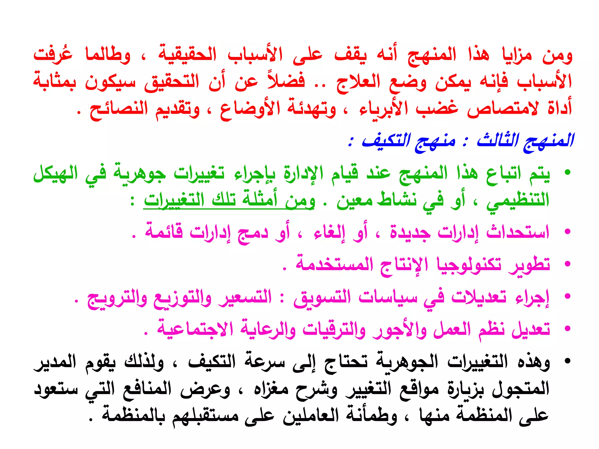 ‫ومن‬
‫ايا‬
‫ز‬‫م‬
‫هذا‬
‫المنهج‬
‫أنه‬
‫يقف‬
‫على‬
‫األسباب‬
‫الحقيقية‬
،
‫وطالما‬
‫رفت‬ُ
‫ع‬
‫األسباب‬
‫فإنه‬
‫يمكن‬
‫وضع‬
‫العالج‬
..
ً‫ال‬‫فض‬
‫عن‬
‫أن‬
‫التحقيق‬
‫ن‬‫سيكو‬
‫بمثابة‬
‫أداة‬
‫المتصاص‬
‫غضب‬
‫األبرياء‬
،
‫وتهدئة‬
‫األوضاع‬
،
‫وتقديم‬
‫النصائح‬
.
‫المنهج‬
‫الثالث‬
:
‫منهج‬
‫التكيف‬
:
•
‫يتم‬
‫اتباع‬
‫هذا‬
‫المنهج‬
‫عند‬
‫قيام‬
‫ة‬
‫اإلدار‬
‫اء‬
‫ر‬‫بإج‬
‫ات‬
‫ر‬‫تغيي‬
‫جوهرية‬
‫في‬
‫الهيكل‬
‫التنظيمي‬
،
‫أو‬
‫في‬
‫نشاط‬
‫معين‬
.
‫ومن‬
‫أمثلة‬
‫تلك‬
‫ات‬
‫ر‬‫التغيي‬
:
•
‫استحداث‬
‫ات‬
‫ر‬‫إدا‬
‫جديدة‬
،
‫أو‬
‫إلغاء‬
،
‫أو‬
‫دمج‬
‫ات‬
‫ر‬‫إدا‬
‫قائمة‬
.
•
‫تطوير‬
‫تكنولوجيا‬
‫اإلنتاج‬
‫المستخدمة‬
.
•
‫اء‬
‫ر‬‫إج‬
‫تعديالت‬
‫في‬
‫سياسات‬
‫التسويق‬
:
‫التسعير‬
‫التوزيع‬‫و‬
‫الترويج‬‫و‬
.
•
‫تعديل‬
‫نظم‬
‫العمل‬
‫األجور‬‫و‬
‫الترقيات‬‫و‬
‫عاية‬
‫الر‬‫و‬
‫االجتماعية‬
.
•
‫وهذه‬
‫ات‬
‫ر‬‫التغيي‬
‫الجوهرية‬
‫تحتاج‬
‫إلى‬
‫عة‬
‫سر‬
‫التكيف‬
،
‫ولذلك‬
‫يقوم‬
‫المدير‬
‫المتجول‬
‫ة‬
‫بزيار‬
‫اقع‬‫و‬‫م‬
‫التغيير‬
‫وشرح‬
‫اه‬
‫ز‬‫مغ‬
،
‫وعرض‬
‫المنافع‬
‫التي‬
‫ستعود‬
‫على‬
‫المنظمة‬
‫منها‬
،
‫وطمأنة‬
‫العاملين‬
‫على‬
‫مستقبلهم‬
‫بالمنظمة‬
.
 
