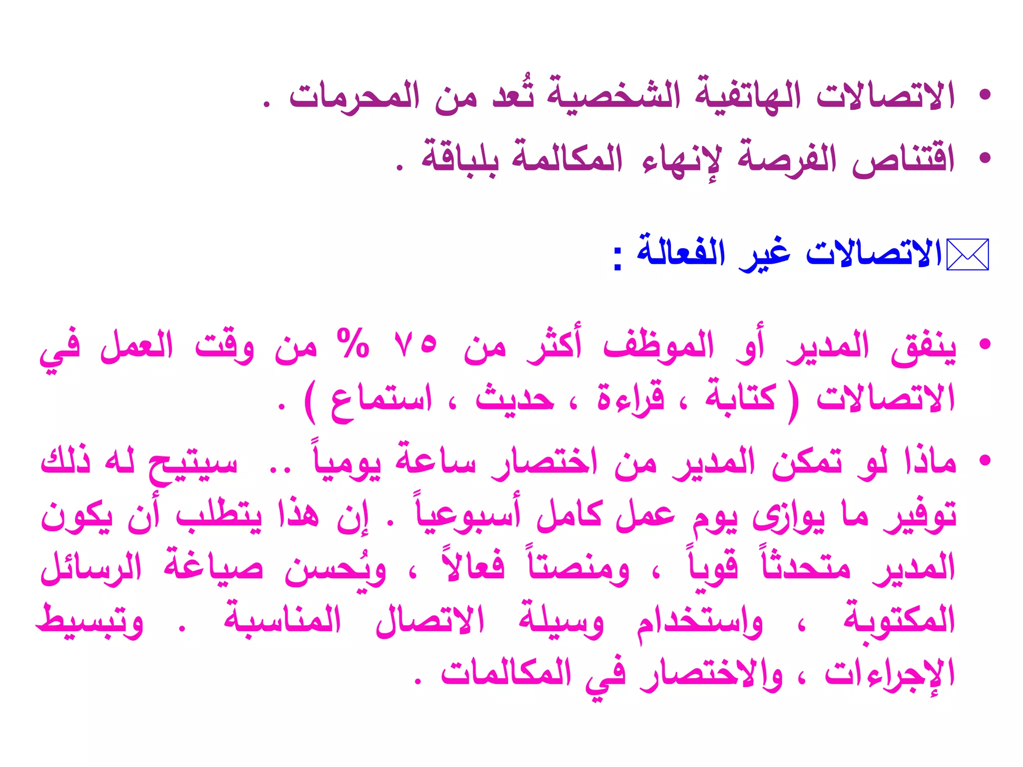 •
‫االتصاالت‬
‫الهاتفية‬
‫الشخصية‬
ُ
‫ت‬
‫عد‬
‫المحرمات‬ ‫من‬
.
•
‫بلباقة‬ ‫المكالمة‬ ‫إلنهاء‬ ‫الفرصة‬ ‫اقتناص‬
.

‫االتصاالت‬
‫الفعالة‬ ‫غير‬
:
•
‫ينفق‬
‫المدير‬
‫أو‬
‫الموظف‬
‫أكثر‬
‫من‬
75
%
‫من‬
‫وقت‬
‫العمل‬
‫في‬
‫االتصاالت‬
(
‫كتابة‬
،
‫اءة‬
‫ر‬‫ق‬
،
‫حديث‬
،
‫استماع‬
)
.
•
‫ماذا‬
‫لو‬
‫تمكن‬
‫المدير‬
‫من‬
‫اختصار‬
‫ساعة‬
ً
‫ا‬‫يومي‬
..
‫سيتيح‬
‫له‬
‫ذلك‬
‫توفير‬
‫ما‬
‫ى‬
‫از‬‫و‬‫ي‬
‫يوم‬
‫عمل‬
‫كامل‬
ً‫ا‬‫أسبوعي‬
.
‫إن‬
‫هذا‬
‫يتطلب‬
‫أن‬
‫ن‬‫يكو‬
‫المدير‬
ً‫ا‬‫متحدث‬
ً‫ا‬‫قوي‬
،
ً‫ا‬‫ومنصت‬
ً
‫ال‬‫فعا‬
،
ُ
‫وي‬
‫حسن‬
‫صياغة‬
‫الرسائل‬
‫المكتوبة‬
،
‫و‬
‫استخدام‬
‫وسيلة‬
‫االتصال‬
‫المناسبة‬
.
‫و‬
‫تبسيط‬
‫اءات‬
‫ر‬‫اإلج‬
،
‫االختصار‬‫و‬
‫في‬
‫المكالمات‬
.
 