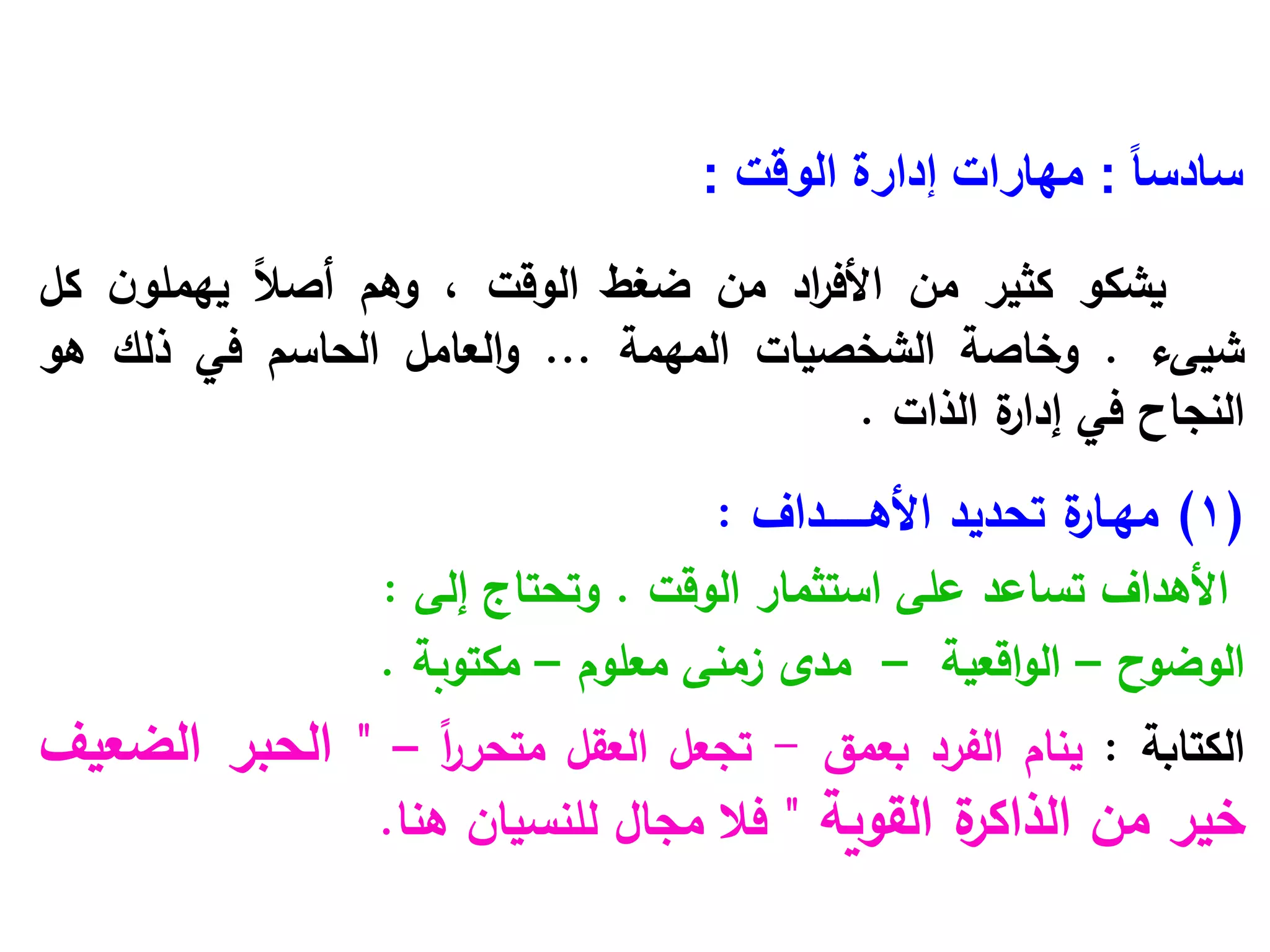 ً‫ا‬‫سادس‬
:
‫الوقت‬ ‫إدارة‬ ‫مهارات‬
:
‫يشكو‬
‫كثير‬
‫من‬
‫اد‬
‫ر‬‫األف‬
‫من‬
‫ضغط‬
‫الوقت‬
،
‫وهم‬
ً‫ال‬‫أص‬
‫ن‬‫يهملو‬
‫كل‬
‫شيىء‬
.
‫وخاصة‬
‫الشخصيات‬
‫المهمة‬
...
‫العامل‬‫و‬
‫الحاسم‬
‫في‬
‫ذلك‬
‫هو‬
‫النجاح‬
‫في‬
‫ة‬
‫إدار‬
‫الذات‬
.
(1)
‫ة‬
‫مهـار‬
‫تحديد‬
‫األهـــــــداف‬
:
‫األهداف‬
‫تساعد‬
‫على‬
‫استثمار‬
‫الوقت‬
.
‫وتحتاج‬
‫إلى‬
:
‫الوضوح‬
–
‫اقعية‬‫و‬‫ال‬
–
‫مدى‬
‫زمنى‬
‫معلوم‬
–
‫مكتوبة‬
.
‫الكتابة‬
:
‫ينام‬
‫الفرد‬
‫بعمق‬
-
‫تجعل‬
‫العقل‬
ً‫ا‬
‫ر‬‫متحر‬
–
"
‫الحبر‬
‫الضعيف‬
‫خير‬
‫من‬
‫ة‬
‫الذاكر‬
‫القوية‬
"
‫فال‬
‫مجال‬
‫للنسيان‬
‫هنا‬
.
 