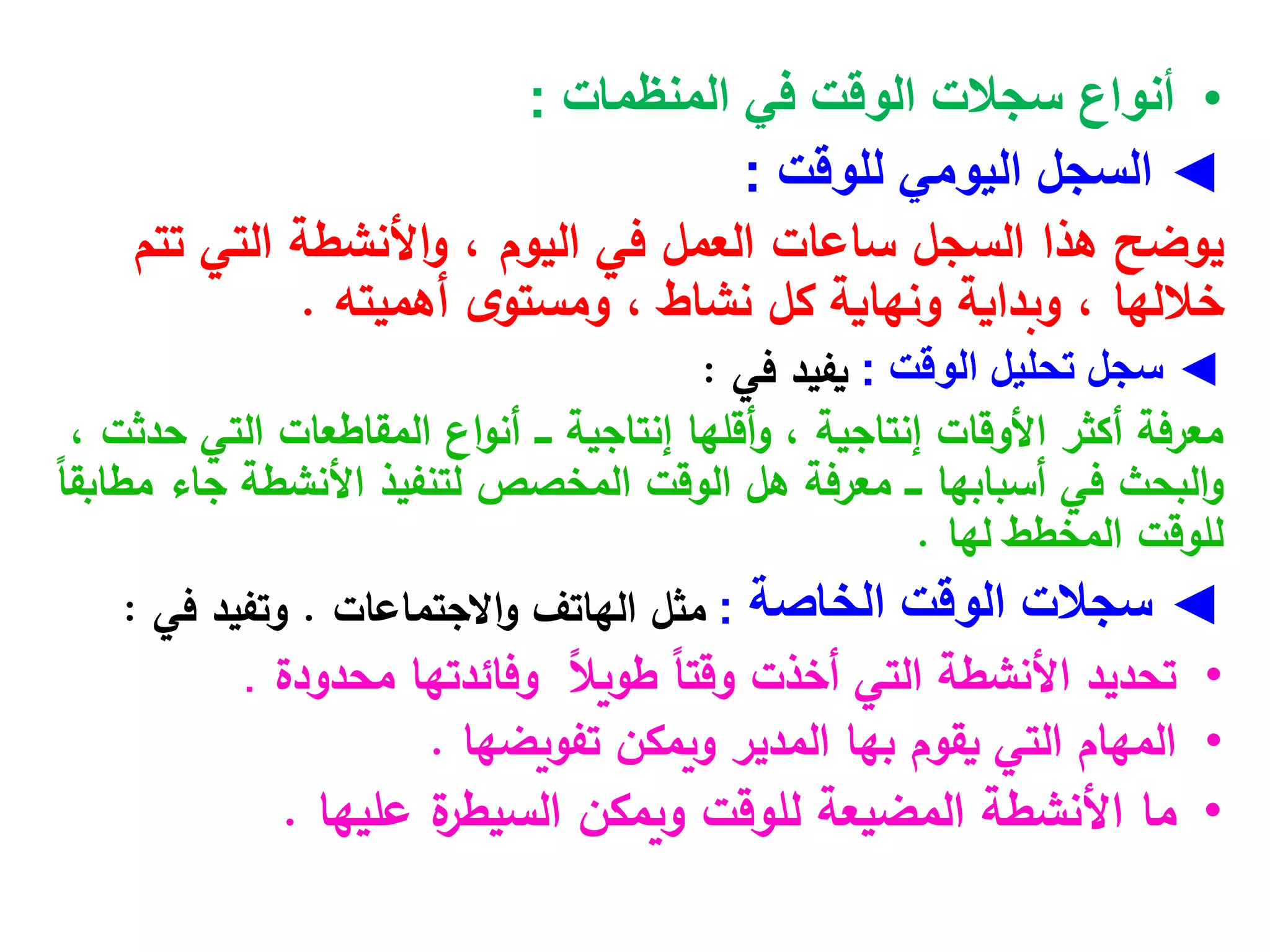 •
‫المنظمات‬ ‫في‬ ‫الوقت‬ ‫سجالت‬ ‫أنواع‬
:
◄
‫السجل‬
‫للوقت‬ ‫اليومي‬
:
‫اليوم‬ ‫في‬ ‫العمل‬ ‫ساعات‬ ‫السجل‬ ‫هذا‬ ‫يوضح‬
،
‫تتم‬ ‫التي‬ ‫األنشطة‬‫و‬
‫أهميته‬ ‫ى‬‫ومستو‬ ، ‫نشاط‬ ‫كل‬ ‫ونهاية‬ ‫وبداية‬ ، ‫خاللها‬
.
◄
‫تحليل‬ ‫سجل‬
‫الوقت‬
:
‫في‬ ‫يفيد‬
:
‫إنتاجية‬ ‫أقلها‬‫و‬ ، ‫إنتاجية‬ ‫األوقات‬ ‫أكثر‬ ‫معرفة‬
‫اع‬‫و‬‫أن‬ ‫ـــ‬
، ‫حدثت‬ ‫التي‬ ‫المقاطعات‬
‫أسبابها‬ ‫في‬ ‫البحث‬‫و‬
‫معرفة‬ ‫ـــ‬
ً
‫ا‬‫مطابق‬ ‫جاء‬ ‫األنشطة‬ ‫لتنفيذ‬ ‫المخصص‬ ‫الوقت‬ ‫هل‬
‫لها‬ ‫المخطط‬ ‫للوقت‬
.
◄
‫سجالت‬
‫الخاصة‬ ‫الوقت‬
:
‫االجتماعات‬‫و‬ ‫الهاتف‬ ‫مثل‬
.
‫في‬ ‫وتفيد‬
:
•
‫تحديد‬
ً‫ال‬‫طوي‬ ً‫ا‬‫وقت‬ ‫أخذت‬ ‫التي‬ ‫األنشطة‬
‫وفائدتها‬
‫محدودة‬
.
•
‫تفويضها‬ ‫ويمكن‬ ‫المدير‬ ‫بها‬ ‫يقوم‬ ‫التي‬ ‫المهام‬
.
•
‫ما‬
‫عليها‬ ‫ة‬
‫السيطر‬ ‫ويمكن‬ ‫للوقت‬ ‫المضيعة‬ ‫األنشطة‬
.
 