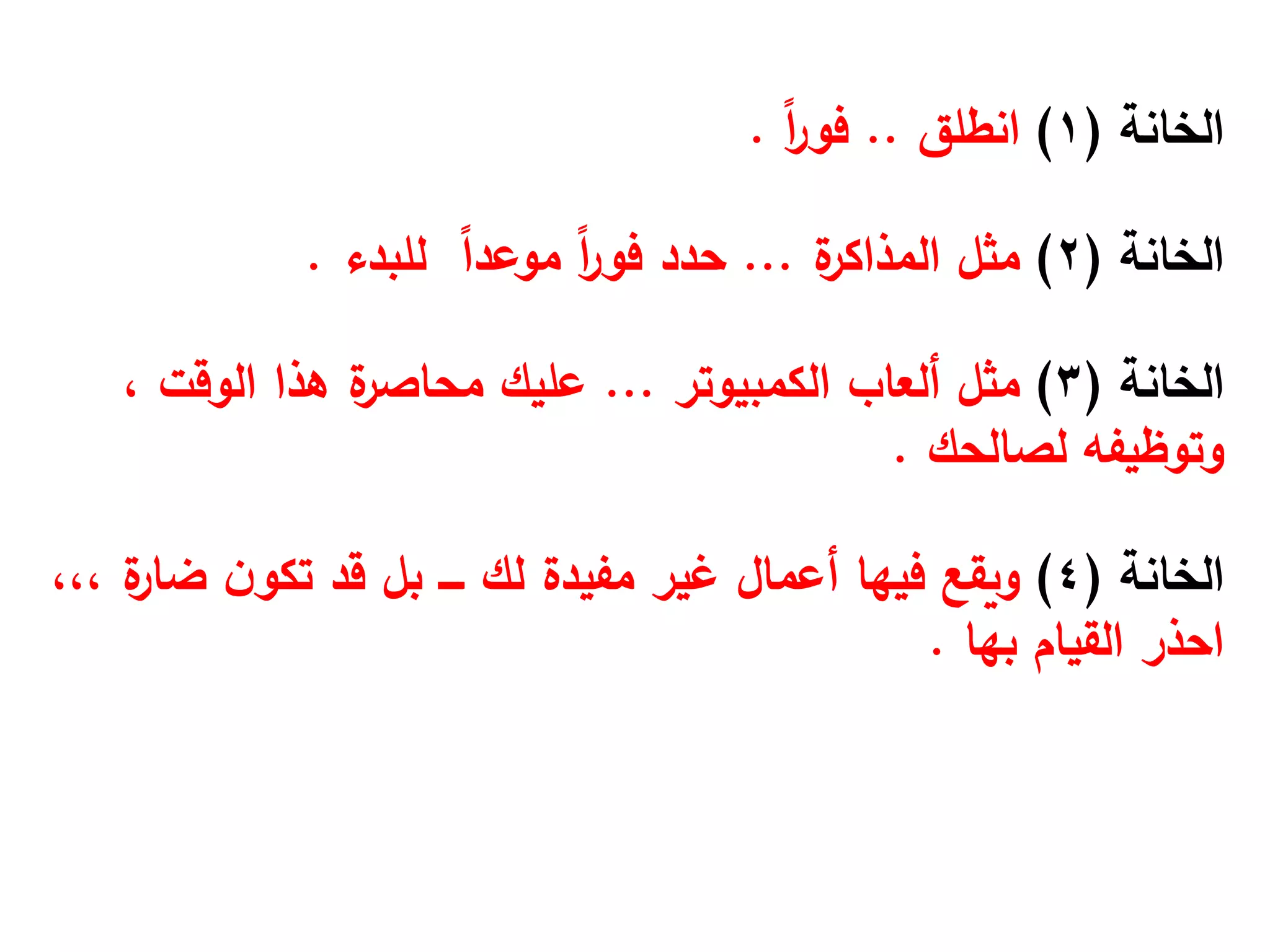 ‫الخانة‬
(
1
)
‫انطلق‬
..
ً‫ا‬
‫ر‬‫فو‬
.
‫الخانة‬
(
2
)
‫مثل‬
‫ة‬
‫المذاكر‬
...
ً
‫ا‬‫موعد‬ ً‫ا‬
‫ر‬‫فو‬ ‫حدد‬
‫للبدء‬
.
‫الخانة‬
(
3
)
‫ألعاب‬ ‫مثل‬
‫الكمبيوتر‬
...
‫هذا‬ ‫ة‬
‫محاصر‬ ‫عليك‬
‫الوقت‬
،
‫وتوظيفه‬
‫لصالحك‬
.
‫الخانة‬
(
4
)
‫ن‬‫تكو‬ ‫قد‬ ‫بل‬ ‫ــــ‬ ‫لك‬ ‫مفيدة‬ ‫غير‬ ‫أعمال‬ ‫فيها‬ ‫ويقع‬
‫ة‬
‫ضار‬
،،،
‫القيام‬ ‫احذر‬
‫بها‬
.
 