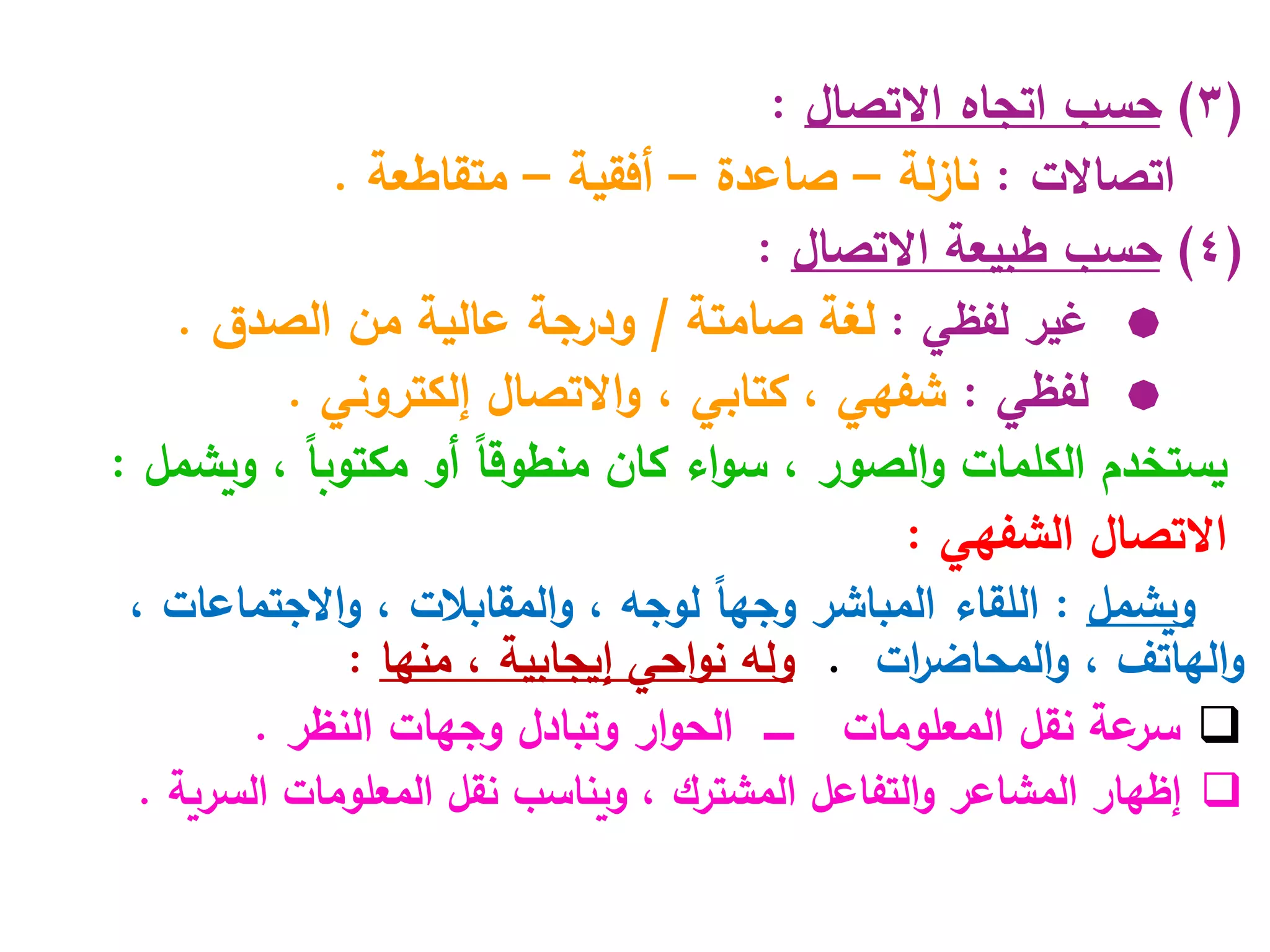 (
3
)
‫حسب‬
‫االتصال‬ ‫اتجاه‬
:
‫اتصاالت‬
:
‫لة‬‫ز‬‫نا‬
–
‫صاعدة‬
–
‫أفقية‬
–
‫متقاطعة‬
.
(
4
)
‫حسب‬
‫االتصال‬ ‫طبيعة‬
:

‫لفظي‬ ‫غير‬
:
‫صامتة‬ ‫لغة‬
/
‫الصدق‬ ‫من‬ ‫عالية‬ ‫ودرجة‬
.

‫لفظي‬
:
‫شفهي‬
،
‫كتابي‬
‫االتصال‬‫و‬ ،
‫إ‬
‫لكتروني‬
.
‫يستخدم‬
‫الصور‬‫و‬ ‫الكلمات‬
،
‫ويشمل‬ ، ً‫ا‬‫مكتوب‬ ‫أو‬ ً‫ا‬‫منطوق‬ ‫كان‬ ‫اء‬‫و‬‫س‬
:
‫الشفهي‬ ‫االتصال‬
:
‫ويشمل‬
:
‫ال‬
‫لقاء‬
‫ال‬
‫مباشر‬
‫لوجه‬ ً‫ا‬‫وجه‬
،
‫المقابالت‬‫و‬
،
‫االجتماعات‬‫و‬
،
‫الهاتف‬‫و‬
،
‫ات‬
‫ر‬‫المحاض‬‫و‬
.
‫و‬
‫له‬
‫احي‬‫و‬‫ن‬
‫إيجابي‬
‫ة‬
،
‫منها‬
:

‫نقل‬ ‫عة‬
‫سر‬
‫المعلومات‬
‫ـــــ‬
‫ار‬‫و‬‫الح‬
‫وجهات‬ ‫وتبادل‬
‫النظر‬
.

‫إ‬
‫المشاعر‬ ‫ظهار‬
‫التفاعل‬‫و‬
‫المشترك‬
‫السرية‬ ‫المعلومات‬ ‫نقل‬ ‫ويناسب‬ ،
.
 