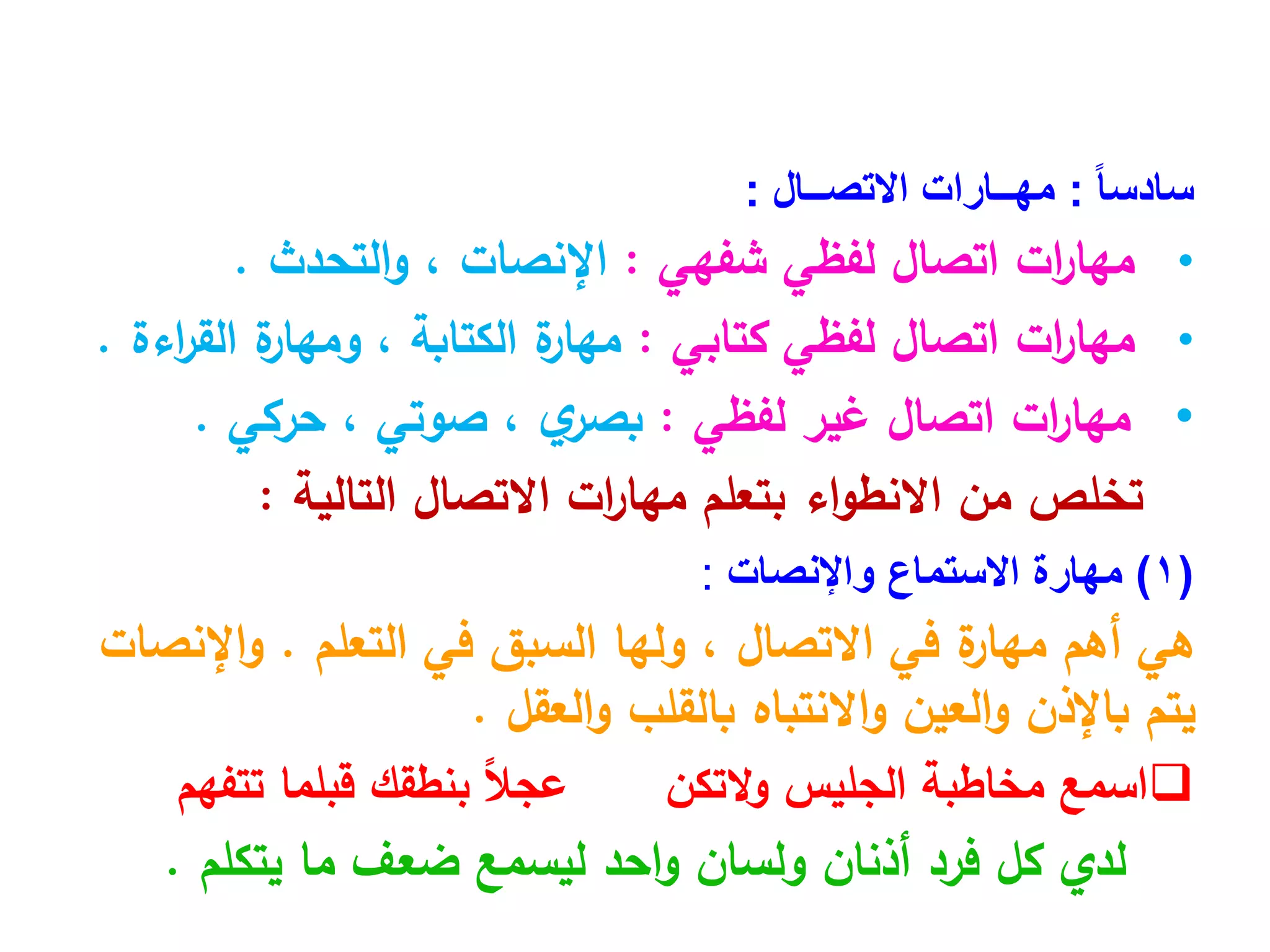 ً‫ا‬‫سادس‬
:
‫االتصــال‬ ‫مهــارات‬
:
•
‫اتصال‬ ‫ات‬
‫ر‬‫مها‬
‫لفظي‬
‫شفهي‬
:
‫اإلنصات‬
،
‫التحدث‬‫و‬
.
•
‫اتصال‬ ‫ات‬
‫ر‬‫مها‬
‫لفظي‬
‫كتابي‬
:
‫الكتابة‬ ‫ة‬
‫مهار‬
،
‫اءة‬
‫ر‬‫الق‬ ‫ة‬
‫ومهار‬
.
•
‫ات‬
‫ر‬‫مها‬
‫لفظي‬ ‫غير‬ ‫اتصال‬
:
‫ي‬
‫بصر‬
،
‫صوتي‬
،
‫حركي‬
.
‫التالية‬ ‫االتصال‬ ‫ات‬
‫ر‬‫مها‬ ‫بتعلم‬ ‫اء‬‫و‬‫االنط‬ ‫من‬ ‫تخلص‬
:
(
1
)
‫مهارة‬
‫واإلنصات‬ ‫االستماع‬
:
‫هي‬
‫أهم‬
‫االتصال‬ ‫في‬ ‫ة‬
‫مهار‬
،
‫في‬ ‫السبق‬ ‫ولها‬
‫التعلم‬
.
‫اإلنصات‬‫و‬
‫العقل‬‫و‬ ‫بالقلب‬ ‫االنتباه‬‫و‬ ‫العين‬‫و‬ ‫باإلذن‬ ‫يتم‬
.

‫التكن‬‫و‬ ‫الجليس‬ ‫مخاطبة‬ ‫اسمع‬
ً‫ال‬‫عج‬
‫تتفهم‬ ‫قبلما‬ ‫بنطقك‬
‫لدي‬
‫يتكلم‬ ‫ما‬ ‫ضعف‬ ‫ليسمع‬ ‫احد‬‫و‬ ‫ولسان‬ ‫أذنان‬ ‫فرد‬ ‫كل‬
.
 